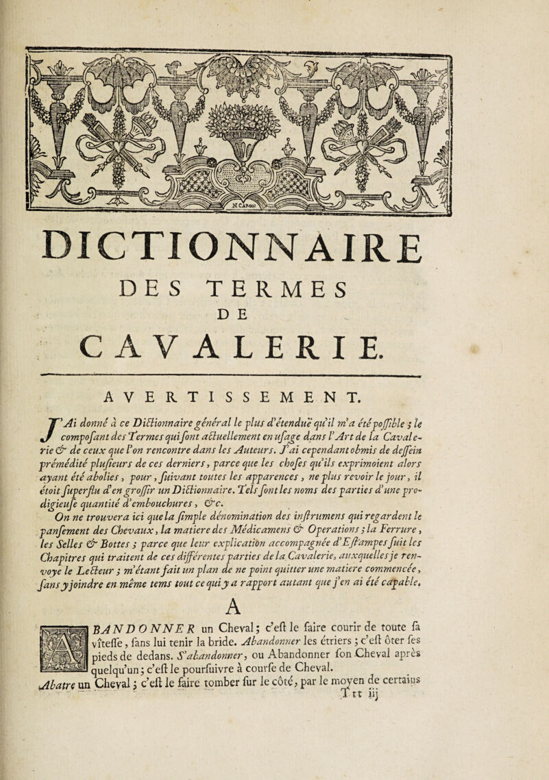 DICTIONNAIRE DES TERMES D E CAVALERIE. AVERTISSEMENT. /'Ai donné à ce DiSHonn aire général le plus d'étendue qti il m'a été poffble ; le compofant des Termes quifont aéluellement en ufage dans l'Art de la Cavale- rie & de ceux que l'on rencontre dans les Auteurs. J ai cependant obmis de dejfein prémédité plu/teurs de ces derniers, parce que les chofes qu'ils exprimaient alors ayant été abolies, pour, fuivant toutes les apparences, ne plus revoir le jour, il étoit fuperflu d'engrojfr unDiélionnaire. Tels font les noms des parties d'une pro- digieufe quantité d'embouchures, &c. On ne trouvera ici que la/Impie dénomination des infirumens qui regardent le panfement des Chevaux, la matière des Médicamens & Operations ; la Ferrure, les Selles & Bottes ; parce que leur explication accompagnée d'Efiampes fuit les Chapitres qui traitent de ces différentes parties de la Cavalerie, auxquelles je ren¬ voyé le Letteur ; m'étant fait un plan de ne point quitter une matière commencée, fans y joindre en meme tems tout ce qui y a rapport autant que j'en ai été capable» A BAN D O N N E R un Cheval; c’eft le faire courir de toute fa vîteflfe, fans lui tenir la bride. Abandonner les étriers ; c’elt ôter fes pieds de dedans. S'abandonner, ou Abandonner fon Cheval apres quelqu’un; c’eftle pourfuivre à courfe de Cheval. ïAbatre un Cheval ; c’elt le faire tomber fur le côté, par le moyen de certains ' 7 1 u iij