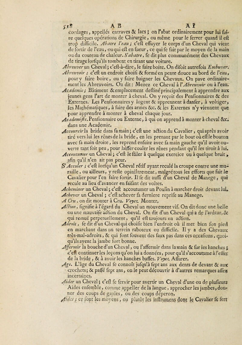 ;ï§ ( A B Â î cordages, appelles entraves & lacs ; on l'abat ordinairement pour lui fai¬ re quelques opérations de Chirurgie, ou même pour le ferrer quand il efl trop difficile. Abatre Veau ; c’efl effuyer le corps d’un Cheval qui vient de fortir de l’eau, ou qui efl en fueur, ce qui fe fait par le moyen de la main ou du couteau de chaleur. $ abatre, fe dit plus communément des Chevaux de tirage lorfqu ils tombent en tirant une voiture. Abreuver un Cheval; c’eft-à-d.ire, le faire boire,. On difoit autrefois Embuver. Abreuvoir ; c’eft un endroit choifi & formé en pente douce au bord de l’eau, pour y faire boire, ou y faire baigner les Chevaux. On pave ordinaire¬ ment les Abreuvoirs. On dit : Menez ce Cheval à VAbreuvoir ou à l’eau. Academie î Bâtiment & emplacement deüiné principalement à apprendre aux jeunes gens l’art de monter à cheval. On y reçoit des Penlionnaires & des Externes. Les Penlionnaires y logent & apprennent à danfer, à voltiger, les Mathématiques, à faire des armes &c. & les Externes n’y viennent que pour apprendre à monter à cheval chaque jour. Academifie. Pensionnaire ou Externe, à qui on apprend à monter à cheval tkc. dans une Academie. Accourcirl a bride dans fa main; c’eft une action du Cavalier , qui après avoir tiré vers lui les rênes de la bride, en les prenant par le bout où eltle bouton avec fa main droite, les reprend enfuite avec fa main gauche qu’il avoit ou¬ verte tant foit peu, pour laifler couler les rênes pendant qu’il les tiroit à lui. Accoutumer un Cheval ; c’efl leltiler à quelque exercice ou à quelque bruit , afin qu’il n’en ait pas peur. jS*Acculer ; c’efl lorfqu’un Cheval rétif ayant reculé la croupe contre une mu¬ raille , ou ailleurs, y refie opiniâtrement, malgré tous les efforts que fait le Cavalier pour l’en faire fortir. Il fe dit aufli d’un Cheval de Manege, qui recule au lieu d’avancer en faifant des voltes. Acheminer un Cheval ; c’efl accoutumer un Poulin à marcher droit devant lui,. Achever un Cheval ; c’efl achever fa derniere reprife au Manege. A Cru , on dit monter à Cru. Voyez. Monter,. AVtion, fîgnifie à l’égard du Cheval un mouvement vif. On dit donc une belle ou une mauvaise aélion du Cheval. On dit d’un Cheval qui a de l’ardejur, ôc qui remue perpétuellement, qu’il efl toujours en action. Adroit, fe dit d’un Cheval qui choifit bien l’endroit où il met bien fon pied en marchant dans tm terrein raboteux ou difficile. Il y a des Chevaux rrès-mal-adroits, & qui font fouvent des faux pas dans cçs ou.cafions, quoi¬ qu’ils ayent la jambe fort bonne. Affermir la bouche d’un Cheval, ou l’affermir dans la main & fur les hanches % c’efl continuer les leçons qu’on lui a données, pour qu’il s’accoutume àl’effef de la bride, & à avoir les hanches baffes. Voyez. Aflùrer. Age. L’âge du Cheval fe connoît jufqu’ù fept ans aux dents de devant & aux - crochets ; & paffé fept ans, on le peut découvrir à d’autres remarques affez incertaines. Aider un Cheval ; c’efl: fe fervir pour avertir un Cheval d’une ou de plufieun? Aides enfemble, comme appeller delà langue, approcher les jambes, don¬ ner des coups de gaules, ou des coups déperon. A’tàes s ce fout les moyens, ou plutôt les inftrumens dont le Cavalier fe fert