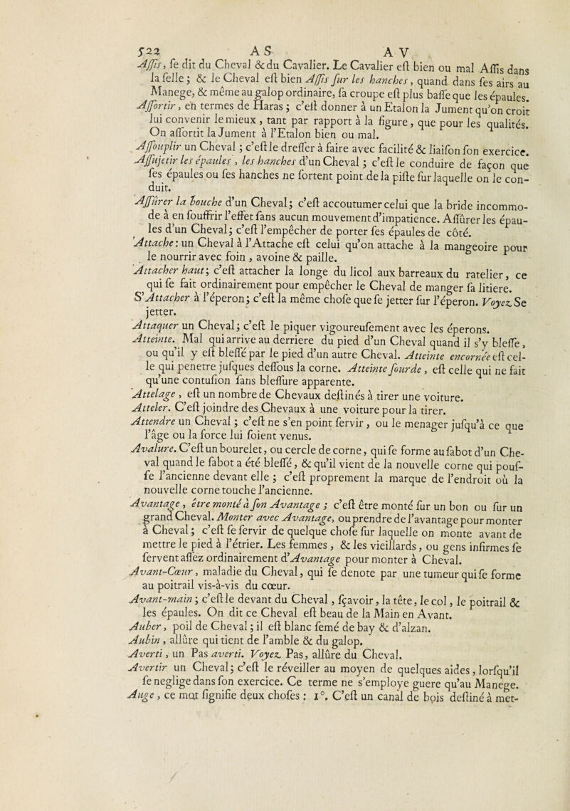 AS AV A fis, fe dit du Cheval &du Cavalier. Le Cavalier eft bien ou mal Affis dans la Telle ; & le Cheval eftbi <tn Affis fur les hanches, quand dans fes airs au Manege, & même au galop ordinaire, fa croupe eft plus balle que les épaules. Ajfon'ir, en termes de Haras ; c’eft donner à un Etalon la Jument qu on croit lui convenir le mieux, tant par rapport à la figure, que pour les qualités. On afifortit la Jument à l’Etalon bien ou mal. Afouplir un Cheval ; c’eft le dreffer à faire avec facilité & liaifon fon exercice. Ajfujetir les épaules , les hanches d’un Cheval ; c’eft le conduire de façon que fes épaules ou fes hanches ne fortent point delà pifte fur laquelle on le con¬ duit. AJfûrer la louche d’un Cheval; c’eft accoutumer celui que la bride incommo¬ de à en fouffHr l’effet fans aucun mouvement d’impatience. Affûrer les épau¬ les d’un Cheval; c’eft l’empêcher de porter fes épaules de côté. 'Attache: un Cheval à l’Attache eft celui qu’on attache à la mangeoire pour le nourrir avec foin , avoine & paille. Attacher haut; c’eft attacher la longe du licol aux barreaux du râtelier, ce qui fe fait ordinairement pour empêcher le Cheval de manger fa litiere. S Attacher à l’éperon; c’eft la même chofe quefe jetter fur l’éperon. Voyez Se jetter. Attaquer un Cheval; c’eft le piquer vigoureufement avec les éperons. Atteinte.^ Mal qui arrive au derrière du pied d’un Cheval quand il s’y bleffe, ou qu il y eft bielle par le pied d un autre Cheval. Atteinte encornée eft cel¬ le qui pénétré jufques deffous la corne. Atteinte four de , eft celle qui ne fait qu’une contufion fans bleflure apparente. Attelage , eft un nombre de Chevaux deftinés à tirer une voiture. Atteler. C’eft joindre des Chevaux à une voiture pour la tirer. Attendre un Cheval ; c’eft ne s’en point fervir, ou le ménager jufqu’à ce que l’âge ou la force lui fiaient venus. Avalure. C’eft un bourelet, ou cercle de corne, quife forme aufabotd’un Che¬ val quand le fabot a été blefie, & qu’il vient de la nouvelle corne qui pouf¬ fe l’ancienne devant elle ; c’eft proprement la marque de l’endroit où la nouvelle corne touche l’ancienne. Avantage , être monté d fon Avantage ; c’eft être monté fur un bon ou fur un ^rand Cheval. Monter avec Avantage, ou prendre de l’avantage pour monter à Cheval ; c’eft fe fervir de quelque chofe fur laquelle on monte avant de mettre le pied à l’étrier. Les femmes, & les vieillards, ou gens infirmes fe fervent affez ordinairement ÜAvantage pour monter à Cheval. Avant-Cœur, maladie du Cheval, qui fe dénoté par une tumeur quife forme au poitrail vis-à-vis du cœur. Avant-main ; c’eft le devant du Cheval, fçavoir, la tête, le col, le poitrail & les épaules. On dit ce Cheval eft beau de la Main en Avant. Auber, poil de Cheval ; il eft blanc femé de bay & d’alzan. Aubin , allure qui tient de l’amble & du galop. Averti, un Pas averti. Voyez. Pas, allûre du Cheval. Avertir un Cheval; c’eft le réveiller au moyen de quelques aides, Iorfqu’il fe négligé dans fon exercice. Ce terme ne s’employe guere qu’au Manege. Auge, ce mot fignifie deux chofes : i°, C’eft un canal de bois deftiné à met-