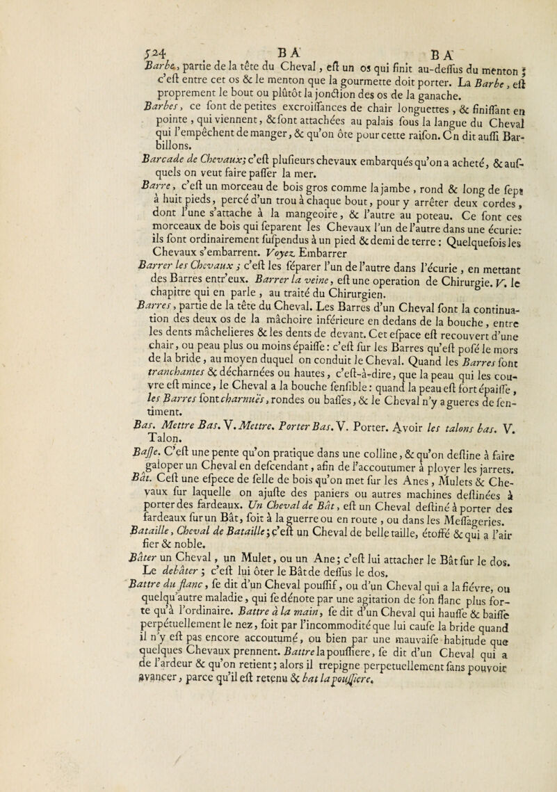 ;24 , B A B A Barbe,, partie de la tête du Cheval, eft un os qui finit au-deflus du menton c’efi entre cet os & le menton que la gourmette doit porter. La Barbe , eft proprement le bout ou plûtôt la jonéïion des os de la ganache. Barbes, ce font de petites excroiffances de chair longuettes , & finiflant en pointe , qui viennent, &font attachées au palais fous la langue du Cheval qui l’empêchent de manger, & qu’on ôte pour cette raifon. Cn dit aulfi Bar¬ billons. Barcade de Chevaux; c’eft plufieurs chevaux embarqués qu’on a acheté, &auf- quels on veut faire palfer la mer. Barre, c'ell un morceau de bois gros comme la jambe , rond & long de fèpü a huit pieds, peiceoun trou a chaque bout, pour y arrêter deux cordes, dont l’une s’attache à la mangeoire, & l’autre au poteau. Ce font ces morceaux de bois qui feparent les Chevaux l’un de l’autre dans une écurie; ils font ordinairement fufpendus à un pied & demi de terre : Quelquefois les Chevaux s’embarrent. Voyez. Embarrer Barrer les Chevaux ; c’efi; les féparer l’un de l’autre dans l’écurie , en mettant des Barres entr eux. Barrer la veine, eft une operation de Chirurgie. V» le chapitre qui en parle , au traité du Chirurgien. Barres, partie de la tête du Cheval. Les Barres d’un Cheval font la continua¬ tion des deux os de la mâchoire inférieure en dedans de la bouche , entre les dents mâchelieres & les dents de devant. Cet efpace eft recouvert d’une chair, ou peau plus ou moins épailfe : c’eft fur les Barres qu’eft pofé le mors de la bride, au moyen duquel on conduit le Cheval. Quand les Barres iont tranchantes ôç décharnées ou hautes, c’eft-à-dire, que la peau qui les cou¬ vre eft mince, le Cheval a la bouche fenfible : quand la peau eft fort épailfe , les Barres font charnues, rondes ou balles, & le Cheval n’y agueres de fen- timent. Bas. Mettre Bas.V.Mettre. Porter Bas. Y. Porter. Avoir les talons bas. V Talon. BaJJe. C’eft une pente qu’on pratique dans une colline, & qu’on deftine à faire ^galoper un Cheval en delcendant, afin de 1 accoutumer à ployer les jarrets. Bat. Ceft une efpece de Telle de bois qu’on met fur les Anes, Mulets & Che¬ vaux fur laquelle on ajufte des paniers ou autres machines deftinées à porter des fardeaux. Un Cheval de Bat, eft un Cheval deftiné à porter des fardeaux fur un Bat, foit a la guerre ou en route , ou dans les Mefîàgeries. Bataille, Cheval de Bataille ;ç’ eft un Cheval de belle taille, étoffé &qui a l’air fier & noble. Bâter un Cheval, un Mulet, ou un Ane; c’eft lui attacher le Bât fur le dos. Le debâter ; c’eft lui ôter le Bât de deifus le dos. Battre du flanc, fe dit d’un Cheval pouflif, ou d’un Cheval qui a la fièvre, ou quelqu’autre maladie, qui fe dénote par une agitation de i on flanc plus for¬ te qu’à l’ordinaire. Battre à la main, fe dit d’un Cheval qui haulfe & baiffe perpétuellement le nez, foit par l’incommodité que lui caufe la bride quand il n’y eft pas encore accoutumé, ou bien par une mauvaife habitude que quelques Chevaux prennent. Battre la pouftiere, fe dit d’un Cheval qui a de l’ardeur & qu’on retient; alors il trépigné perpétuellement fans pouvoir avancer, parce qu’il eft retenu & bat lajjoujpere.