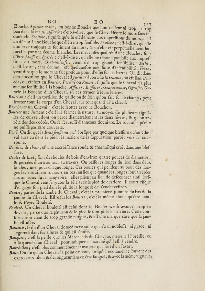 BO BO S2J Bouche à pleine main , un bonne Bouche que l’on ne fent ni trop ni trop peu^dans la main. AJfurée ; c’elt-à-dire, que le Cheval fente le mors fans in¬ quiétude. Senfible, fignifiequelle eftdélicate auximpreflions du mors; c’eft: un défaut à une Bouche que d’être trop fenfible. Fraîche ; c’eft-à-dire, qu’elle conferve toujours le fentiment du mors, & quelle efl:perpétuellement hu- meélée par une écume blanche. Les mauvaifes qualités d’une Bouche, font d'ètre. j-aujfe ou égarée ; c’eft-à-dire, quelle ne répond pas jufte aux impref- fions du mors. Chatoiâlleufe, vient de trop grande fenfibilité. Seche, c’eft-à-dire, fans écume, eft quelquefois une fuite d’infenfibilité , Forte, veut dire que le mors ne fait prefque point d’effetfur les barres. On dit dans cette occafion que le Cheval eügueulard, ou a de la Gueule, ou efl fans Bou¬ che, ou efl; fort en Bouche. Perdue ou Ruinée, fignifie que le Cheval n’a plus aucune fenfibilité à la bouche. AJfurer, Rajfurer, Gourmander, Ofenfer, Ou¬ vrir la Bouche d’un Cheval. V. ces termes à leurs lettres. Bouchon ; c’efi un tortillon de paille ou de foin qu’on fait fur le champ , pour frotter tout le corps d’un Cheval, fur tout quand il a chaud. Bouchoner un Cheval ; c’efi le frotter avec Je Bouchon. Boucler une Jument ; c’efi lui fermer la nature, au moyen de plufieurs aiguil¬ les de cuivre, dont on perce diamétralement les deux lèvres, & qu’on ar¬ rête des deux côtés. On fe fertaufli d’anneaux de cuivre. Le tout afin quelle ne puiffe pas être couverte. Boue. On dit que la Boue foufle au poil, lorfque par quelque blelfure qu’un Che¬ val aura eu dans le pied, la matière de la fuppuration paroît vers la cou¬ ronne. Bouillon de chair, efl une excroilfance ronde 6c charnue qui croit dans une blef- fiure. Boules de licol ; font des boules de bois d’environ quatre pouces de diamettre, & percées d’un trou tout au travers. On paffe les longes du licol dans deux boules, une pour chaque longe. Ces boules qui pendent au bout des lon¬ ges les entraînent toujours en bas, au lieu que quand les longes font arrêtées aux anneaux de la mangeoire, elles plient au lieu de defcendre; ainfi lorf¬ que le Cheval veutfe grater la tête avec le pied de derrière , il court rifque d’engager fon pied dans le pli de la longe & de s’encheveftrer. Boulet, partie de la jambe du Cheval ; c’eft la première jointure du bas de la jambe du Cheval. Eftre furies Boulets ; c’eft la même chofe qu’être bou- leté. Voyez. Bouleté. Bouleté. Un Cheval bouleté efl celui dont le Boulet paroît avancer trop en devant, parce que le paturon & le pied fe font pliés en arriéré. Cette con¬ formation vient de trop grande fatigue, 6c efl une marque sûre que la jam¬ be efl ufée. Bouleux, fe dit d’un Cheval de médiocre taille qui n’a ni noblelTe, ni grâce, ni legereté dans fes allures & qui efl; étoffe. ^ Bouquet ; c’eft la paille que les Marchands de Chevaux mettent à l’oreille,ou à la queue d’un Cheval, pour indiquer au marché qu’il efl à vendre. Bourbillon; c’eft plus communément la matière qui fort d un Javart. Bout. On dit qu’un Cheval n’a point de bout, lorfqu’ilrecommence fouvent des exercices violens 6c de longueur fans en etre fatigue, ôiavec la meme v igueur•