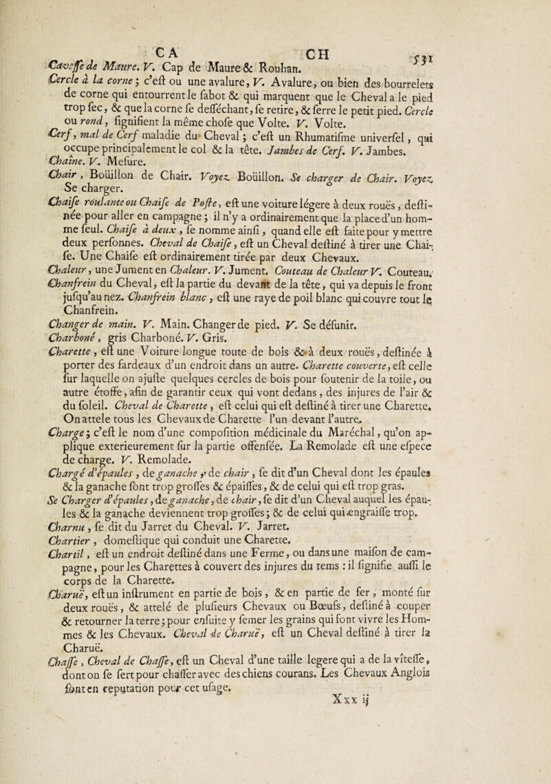 ^ , CA CH m Cavsfje de Maure. V. Cap de Maure & Rouhan. Cercle a la corne j c’eft ou une avalure, V. Avalure, ou bien des bourrelets de corne qui entourrentle fabot & qui marquent que le Cheval a le pied trop fec, & que la corne fe defféchant, fe retire, & ferre le petit pied. Cercle ou rond, fignifient la même chofe que Volte. V. Volte. Cerf, mal de Cerf maladie du Cheval ; c’eft un Rhumatifme univerlel, qui occupe principalement le col & la tête. Jambes de Cerf. V. Jambes. Chaîne. V. Mefure. Chair , Bouillon de Chair. Voyez. Bouillon. Se charger de Chair. Voyez. Se charger. Chaife roulante ou Chaife de Pofle, eft une voiture légère à deux roues, defti- née pour aller en campagne ; il n’y a ordinairement que la place d’un hom¬ me feul. Chaife à deux , fe nomme ainfi, quand elle eft faite pour y mettre deux perfonnes. Cheval de Chaife, eft un Cheval deftiné à tirer une Chai-, fe. Une Chaife eft ordinairement tirée par deux Chevaux. Chaleur, une Jument en Chaleur. V. Jument. Couteau de Chaleur V. Couteau; Chanfrein du Cheval, eft la partie du devant de la tête, qui va depuis le front jufqu’au nez. Chanfrein blanc, eft une raye de poil blanc qui couvre tout le Chanfrein. Changer de main. V. Main. Changer de pied. V. Se défunir. Charboné, gris Charboné. V. Gris. Çharette , eft une Voiture longue toute de bois & à deux roues, deftinée à porter des fardeaux d’un endroit dans un autre. Çharette couverte, eft celle fur laquelle on ajufte quelques cercles de bois pour foutenir de la toile, ou autre étoffe, afin de garantir ceux qui vont dedans, des injures de l’air & du foleil. Cheval de Çharette , eft celui qui eft deftiné à tirer une Çharette. Onattele tous les Chevaux de Çharette l’un devant l’autre. Charge ; c’eft le nom d’une compofition médicinale du Maréchal, qu’on ap¬ plique extérieurement fur la partie offenfée. La Remolade eft une elpece de charge. V. Remolade. Chargé d'épaules , de ganache >’de chair , fe dit d’un Cheval dont les épaules & la ganache font trop groffes & épaiffes, & de celui qui eft trop gras. Se Charger d’épaules, de ganache, de chair, fe dit d’un Cheval auquel les épau¬ les &: la ganache deviennent trop groffes ; & de celui quLengraiffe trop.. Charnu , fe dit du Jarret du Cheval. V. Jarret. Chartier , domeftique qui conduit une Çharette. Chartil, eft un endroit deftiné dans une Ferme, ou dans une maifon de cam¬ pagne , pour les Charçttes à couvert des injures du tems : il lignifie aufii le corps de la Çharette. Charuë, eft un inftrument en partie de bois, & en partie de fer , monté fur deux roues, & attelé de plufieurs Chevaux ou Bœufs, deftiné à couper & retourner la terre ; pour enfuite y femer les grains qui font vivre les Hom¬ mes & les Chevaux. Cheval de Charuë, eft un Cheval deftiné à tirer la Charue. Chajfe , Cheval de Chaffe, eft un Cheval d’une taille legerequi a de la vîteffe* dont on fe fertpour chaftëravec des chiens courans. Les Chevaux Anglok font en réputation pour cetufage, Xxx ij