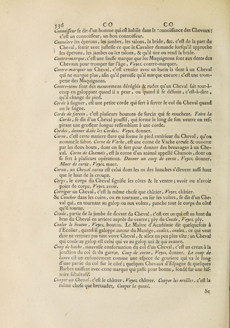 y y6 CO CO Connoijfeur fe dit d’un homme qui efl habile dans la connoilfance des Chevaux : c’efl un connoifleur, un bon connoifleur. Connoître les éperons, les jambes, les talons, la bride, &c. c’eft de la part du , Cheval, fentir avec juftelfe ce que le Cavalier demande lorfqu’il approche les éperons, les jambes ou les talons, & qu’il tire ou rend la bride. Contre-marque, c’efl une fauflfe marque que les Maquignons font aux dents des Chevaux pour tromper fur l’âge, Voyez, contre-marquer. Contre-marquer un Cheval, c’eft creufer avec un burin la dent à un Cheval qui ne marque plus, afin qu’il paroifl'e qu’il marque encore ; c’efl: une trom¬ perie des Maquignons. Contre-tems font des mouvemens déréglés & rudes qu’un Cheval fait tout-à- coup en galoppant quand il a peur , ou quand il fe défunit, c’eft-à-dire , qu’il change de pied. Corde à faigner, efl une petite corde qui fert à ferrer le col du Cheval quand on le faigne. Corde de farcin , c’efl plufieurs boutons de farcin qui fe -touchent. Faire la. Corde, fe dit d’un Cheval pouflif, qui forme le long de fon ventre en reL pirant une grolfeur longue relfemblant à une corde. Cordes, donner dans les Cordes. Voyez, donner. Corne, c’efl cette matière dure qui forme le pied extérieur du Cheval, qu’on nomme le fabot. Corne de Vache, efl une corne de Vache creufe & ouverte par les deux bouts, dont on fe fert pour donner des breuvages à un Che¬ val. Corne de Chamois, efl la corne d’un animal appellé Chamois, dont on fe fert à plufieurs opérations. Donner un coup de corne , Voyez, donner. Muer de corne, Voyez, muer. Cornu , un Cheval cornu efl celui dont les os des hanches s’élèvent aufli haut que le haut de la croupe. Corps, le corps du Cheval fignifie les côtes & le ventre ; avoir ou n’avoir point de corps. Voyez, avoir. Corriger un Cheval, c’eft la même chofe que châtier, Voyez, châtier. Se Coucher dans les coins, ou en tournant, ou fur les yoltes, fe dit d’un Che-> val qui, en tournant au galop ou aux voltes, pancfie tout le corps du côté qu’il tourne. Coude, partie de la jambe de devant du Cheval, c’efl cet .os qui efl au haut du bras du Cheval en arriéré auprès du ventre ; ply du Coude, Vyez. ply. Couler le bouton , Voyez, bouton. Le Maître d’Académie dit quelquefois à l’Ecolier, quand il galoppe autour du Manège, coulez., coulez., ce qui veut dire ne retenez pas tant votre Cheval, & allez un peu plus vite : un Cheval qui coule au. galop efl celui qui va au galop uni & qui avance. Coup de hache, mauvaife conformation du col d’un Cheval, c’efl un creux à la jonétion du col & du garrot. Coup de corne, Voyez, donner. Le coup de lance efl un enfoncement comme une efpece de goutiere qui va le long d’une partie du col fur le côté; quelques Chevaux d’Efpagne & quelques Barbes nailfent avec cette marque qui palfe pour bonne, fondé fur une hifl toire fabuleufe. Couper un Cheval, c’efl le châtrer, Vyez. châtrer. Couper les oreilles, c’efl la même chofe que bretauder. Couper la queue, Se