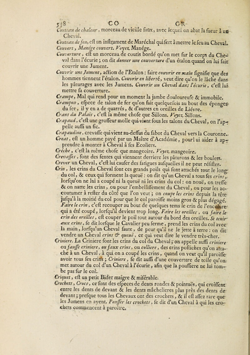 53S' CO _ GK Couteau de chaleur, morceau de vieille faûx, avec lequel on abat la Tueur à uffl Cheval. Couteau de feu, eft un înftrjument de Maréchal quifert à mettre le feu au Cheval* Couvert, Manège couvert. Vryez Manège. Couverture , eft un morceau de coutis bordé qu’on met fur le corps du Che¬ val dans l’écurie ; on dit donner une couverture d’un étalon quand on lui fait couvrir une Jument» Couvrir une Jument, adiont de FEtalon : faire couvrir en main lignifie que des hommes tiennent l’étalon. Couvrir en liberté, veut dire qu’on le lâche dans les pâturages avec les Jumens. Couvrir un Cheval dans b écurie, c’eft lui mettre fa couverture.. Crampe, Mal qui rend pour un moment la jambe douloureufe & immobile. Crampon , efpece de talon de fer qu’on fait quelquefois au bout des éponges du fer , il y en a de quarrés, & d’autres en oreilles de Lièvre^ Crans du Palais, c’eft la même chofe que Sillons. Voyez. Sillons. Crapaud, c’eft une groffeur molle qui-vient fous les talons du Cheval, on l’ap-r pelle aufll un fie. Crapaudine, crevafte qui vient au-deffus du fabot du Cheval vers la Couronne.- Créât, eft un homme payé par un Maître d’Académie, pourl ui aider à apT prendre à monter à Cheval à Tes Ecoliers. Crèche , c’eft la même chofe que mangeoire. Voyez, mangeoire. Crevajfes , font des fentes qui viennent derrière les pâturons & les boulets. Crever un Cheval, c’eft lui caufer des fatigues aufquelles il ne peut réfifter. Crin , les crins du Cheval font ces grands poils qui font attachés tout le 1 one»; du col, & ceux qui forment la queue : on dit qu’un Cheval a tous fes crinsy lorfqu’on ne lui a coupé ni la queue ni les crins du col : on noue, on trefle & on natte les crins, ou pour l’embelliffement du Cheval, ou pour les ac¬ coutumer à refter du côté que l’on veut ; on coupe les crins depuis la tête jufqu’à la moitié du col pour que le col paroiffe moins gros & plus dégagé. Faire le crin, c’eft recouper au bout de quelques tems le crin de l’encolure* qui a été coupé, lorfqu’il devient trop long. Faire les oreilles, ou faire le crin des oreilles, eft couper le poil tout autour du bord des oreilles. Se tenir- aux crins, fe dit lorfque le Cavalier peu ferme, prend les crins du col avec la main, lorfqu’un Cheval faute, de peur qu’il ne le jette à terre : on dit vendre un Cheval crins & queue, ce qui veut dire le vendre très-cher. Crinière. La Crinière font les crins du col du Cheval;:on appelle aufiî crinière ou faujje crinière, ou faux crins, ou colliere, des crins poftiches qu’on atta¬ che à un Cheval, à qui on a coupé les crins, quand on veut qu’il paroiffe avoir tous fes crins ; Crinière, fe dit auïïi d’une couverture de toile qu’on; met autour du col d’un. Cheval à l’écurie, afin que la pouftiere ne lui tom¬ be pas fur le colt Criquet, eft un petit Bidet maigre & miférabîe. Crochets, Crocs, ce font des efpeces de dents rondes & pointues, qui croiffent entre les dents de devant & les dents mâchelieres plus près des dents de devant ; prefque tous les Chevaux ont des crochets, & il eft afiez rare que les Jumens en ayent. Pou fer les crochets, fe dit d’un Cheval à qui les cror chets commencent à parourç, !