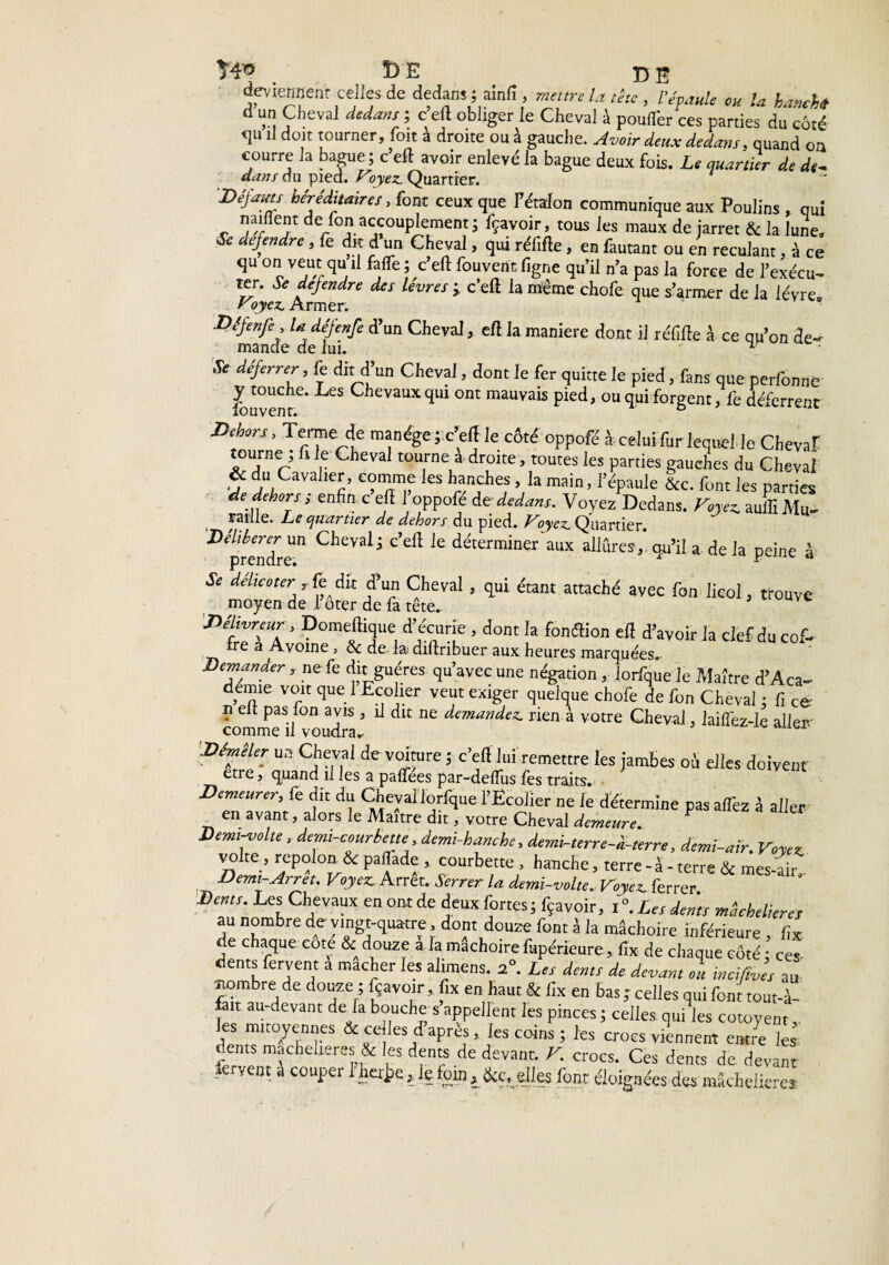 > î> e t) e deviennent celles de dedans ; ainli , mettre la tête, l'épaule eu la hanehti Il un Cheval dedans ; c eft obliger le Cheval à poufl'er ces parties du côté <1U il doit tourner, foit à droite ou à gauche. Avoir deux dedans, quand on courre la bague ; c eft avoir enlevé la bague deux fois. Le quartier de de- dans du pied. Voyez. Quartier. Déjauts héréditaires, font ceux que l'étalon communique aux Poulins , qui rallient de fon accouplement j fçavoir, tous les maux de jarret & la lune, * défendre, fe dit d'un Cheval, qui réiirte, en fautant ou en reculant, à ce qu on veut qu il fafte; c’efl fouvent ligne qu’il n’a pas la force de l’exécu¬ ter. * déjendre des lèvres j c'eft la meme chofe que s’armer de la lèvre. Voyez. Armer. Dêfenfe , la défenfe d’un Cheval, eft la maniéré dont il réfifte à ce qu’on de- mande de lui.  u Se déferrer> & dit d un Cheval, dont le fer quitte le pied, fans que perfonne ^ touche* -Les Chevaux qui ont mauvais pied, ou qui forgent, fe déferrent louvent. ° Dehors, Terne * manège pc’eftle côté oppofé à-celui fur lequel le Cheval tourne^ fi le Cheval tourne a droite, toutes les parties gauches du Cheval & du Cavalier, comme les hanches, la main, l’épaule &c. font les parties de dehors; enfin c eft 1 oppofé det dedans. Voyez Dedans. Voyez. auflîMu- raille. Le quartier de dehors du pied. Voyez. Quartier. Délibérer un Cheval j c’eft le déterminer aux allûres , ou’il a de la neine à prendre. x f d Se déheoter , fe dit d’un Cheval, qui étant attaché avec fon licol, trouve moyen de i’ôter de fa tête. v 'Délivreur, Domeftique d’écurie , dont la fonftion eft d’avoir la clef du cof- ire a Avoine , 6c de la diftribuer aux heures marquées. Demander, ne fe dit guéres qu’avec une négation , lorfque le Maître d’Àca- deime voit que 1 Ecolier veut exiger quelque chofe de fon Cheval : fi ce n eft pas ion avis 3 il dit ne demandez, rien à votre Cheval, laiffez-le aller.' comme il voudra* 'Démêler un Cheval de voiture ; c’eft lui remettre les jambes oS elles doivent etre, quand il les a palfees par-deflus fes traits. Demeurer, fe dit du Cheval lorfque l’Ecolier ne le détermine pas affez à aller en avant, alors le Maître dit, votre Cheval demeure. V Jjemi-volte, demi--courbette demi-hanche, demi-terre-i-terre, demi-air. Voyez vo te, repolon. 6c paflade , courbette , hanche, terre - à - terre 6c mes-air Demi-Arrêt. Voyez. Arrêt. Serrer la demi-volte. Voyez ferrer Dents. Les Chevaux en ont de deux fortes; fçavoir, i°. Les dents mâchelieres au nombre de vingt-quatre, dont douze font à ia mâchoire inférieure , fix de chaque cote & douze a la mâchoirefupérieure, fix de chaque côté; ces dents fervent a mâcher les alimens. 2°. Les dents de devant ou inciftves au nombre de douze ; fçavoir, fix en haut & fix en bas ; celles qui font tout-à- ait au-devant de la bouche s appellent les pinces ; celles, qui les cotoyem 1CS mlt°,y<;n'!ts dé telles d apres, les coins ; les crocs viennent entre les dents machelieres & les dents de devant. V. crocs. Ces dents de devant fervent a couper I’h«J?e , le foin , &e, .elles font éloignées des mâcfieiierej