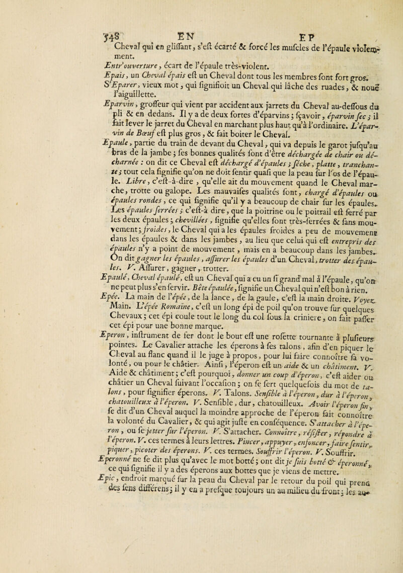 543 E N E P Cheva! qui en gliffant, s’efl écarte' & forcé les mufcles de l’épaule violet ment. Entr ouverture , écart de l’épaule très-violent. -Epais, un Cheval épais eft un Cheval dont tous les membres font fort gros. S’E parer, vieux mot, qui fignifioit un Cheval qui lâche des ruades, & noue l’aiguillette. Eparvin, groffeur qui vient par accident aux Jarrets du Cheval au-delfous dia pli & en dedans. Il y a de deux fortes d’éparvins ; fçavoir , éparvin fec s il fait lever le jarret du Cheval en marchant plus haut qu’à l’ordinaire. L’épar- vin de Bœuf eft plus gros, & fait boiter le Cheval. Epaule, partie du train de devant du Cheval , qui va depuis le garot jufqu’au bras de la jambe ; fes bonnes qualités font d’être déchargée de chair ou dé¬ charnée : on dit ce Cheval eft déchargé d’épaules ; féche, plane, tranchan¬ tes tout cela lignifie qu’on ne doit fentir quafi que la peau fur Los de l’épau¬ le. Libre, c’eft-à-dire , qu’elle ait du mouvement quand le Cheval mar¬ che, trotte ou galope. Les mauvaifes qualités font, chargé d’épaules ou épaules rondes, ce qui lignifie qu’il y a beaucoup de chair fur les épaules. Les épaules ferrées ; c’eft-à dire, que la poitrine ou le poitrail eft ferré par les deux épaules ; chevillées , fignifie qu’elles font très-ferrées & fans mou¬ vement ifroides, le Cheval qui a les épaules froides a peu de mouvement dans les épaules <$c dans les jambes, au lieu que celui qui. eft entrepris des épaules n’y a point de mouvement, mais en a beaucoup dans les jambes.. On &\tgagner les épaules, affnrerles épaules d’un. Cheva\, trotter des épau¬ les. V. Affurer, gagner,- trotter.. Epaulé, Cheval épaulé, eft un Cheval qui a eu un fi’grand mal à l'épaule, qu’on- ne peut plus s’en fervir., Bête épaulée, fignifie un Chevalqui n’efi bon arien. Epée. ' La main de l’épée, de la lance, de la gaule, c’eft la main droite. Voyez, Main. U épée Romaine, c’efi un long épi de poil qu’on trouve fur quelques Chevaux; cet épi coule tout le long du col fous la crinière, on fait paffer cet épi pour une bonne marque. Eperon, infiniment de fer dont le bout efi une rofétte tournante à pîufieurs pointes. Le Cavalier attache les éperons à fes talons , afin d’en piquer le Cheval au flanc quand il le juge à propos > pour lui faire connoître fa vo¬ lonté , ou pour le châtier. Ainfi, l’éperon- efi un aide & un châtiment. V. Aide & châtiment; c’eft pourquoi, donner un coup d’éperon, c’efi aider ou châtier un Cheval fuivant l’occafion ; on fe fert quelquefois du mot de ta¬ lons , pour lignifier éperons. V. Talons. Senfible à l’éperon, dur à l’éperon chatouilleux à l’éperon. V. Senfible, dur, chatouilleux. Avoir l’éperon fin] fe dit d’un Cheval auquel la moindre approche de l’éperon fait connoître la volonté du Cavalier, & qui agit jufie en conféquence. Rattacher à l’épe¬ ron , ou fejetter fur l eperon. E. S’attacher. Connoître, réfifier, répondre à l’éperon. V. ces termes à leurs lettres. Pincer, appuyer ^enfoncer,fairefentir,, ^ piquer ,picoter des éperons. V. ces termes. Souffrir l’éperon. V. Souffrir. Eperonné ne fe dit plus qu’avec le mot botté ; ont dit jV fuis botté & éperonné\ ce qui fignifie il y a des éperons aux bottes que je viens de mettre. Epie, endroit marqué fur la peau du Cheval par le retour du poil qui pren& des fens différens; il y en a prelque toujours un au milieu- du-front; les a**»