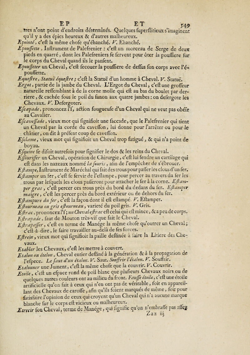 E P ET ÿÿp très nront point d’endroits détermines. Quelques fuperfiitieux s’imaginent qu’il y a des épies heureux & d’autres malheureux. Epointé, c’eft la même chofe qu’éhanché. V. Ehanché. Epoujfctte , Infiniment de Palefrenier : c’efi un morceau de Serge de deux pieds en quarré, dont les Palefreniers fe fervent pour ôter la pouftîere fur le corps du Cheval quand ils le panfent. EpoujJeter un Cheval, c’eli fecouer la poufîiere de defïus fon corps avec l’é~> pouffette. Equefire> Statue équefire ; c’efi la Statue d’un homme à Cheval. V. Statue. Ergot > partie de la jambe du Cheval. L’Ergot du Cheval, c’efi une groffeur naturelle reifemblant à de la corne molle qui eft au bas du boulet par der¬ rière , & cachée fous le poil du fanon aux quatre jambes : on defergote les Chevaux. V. Defergoter. Efcapade, prononcez l’f, aélion fougueufe d’un Cheval qui ne veut pas obéïr au Cavalier. Efcave[fade, vieux mot qui fignifioit une faccade, que le Palefrenier qui tient un Cheval par la corde du caveffon, lui donne pour l’arrêter ou pour le châtier j on dit à préfent coup de caveffon. Efclame, vieux mot qui fignifioit un Cheval trop fatigué , & qui n’a point de boyau. Efcj uine fe difoit autrefois pour lignifier le dos & les reins du Cheval. EJJouriffer un Cheval, opération de Chirurgie, c’efi: lui fendre un cartilage qui eft dans les nazeaux nommé la fouris, afin de l’empêcher de s’ébrouer. E(lampe, Infiniment de Maréchal qui fait des trous pour paffer les clous d’un fer* Efiamper un fer, c’efi: fe fervir de l’efiampe, pour percer au travers du fer les trous par lefquels les clous palperont pour attacher le fer à la corne. Efi ara- per gras , c’efi: percer ces trous près du bord du dedans du fer. Efiamper maigre, c’efi les percer près du bord extérieur ou de dehors du fer. Eflampure du fer, c’efi la façon dont il efi efiampé. V. Efiamper. Eflourneaa ou gris eflourneau, variété du poil gris. V\ Gris. Eftrac, prononcez l’f; un Cheval efirac efi celui qui efi mince , & a peu de corps* Eftrapade , faut de Mouton très-vif que fait le Cheval. Eflrapajfer, c’efi en terme de Manège la même chofe qu’outrer un Cheval ; c’efi-à-dire , le faire travailler au-delà de fes forces. Efi rein y vieux mot qui fignifioit la paille defiinee a Aane la Litiere ctes Che¬ vaux. E tabler les Chevaux, c’efi les mettre à couvert. , Etalon on ételon, Cheval entier defiiné à la génération & à la propagation dê l’efpece. Le faut d'un étalon. V. Saut. Souffrir Vétalon. V Souffrir. Etalonner une Jument, c’efi: la même chofe que la couvrir. V* Couvrir. Etoile, c’efi: un efpace rond de poil blanc que plufieurs Chevaux noirs ou de quelques autres couleurs ont au milieu du front. Fauffe etoile, c eft une etoile artificielle qu’on fait à ceux qui n’en ont pas de véritable, foit en appareil¬ lant des Chevaux de caroffe, afin qu’ils foient marqués de même, foit pour fatisfaire l’opinion de ceux qui croyent qu’un Cheval qui n a aucune marque blanche fur le corps efi vicieux ou malheureux. Etrecïr fon Cheval? terme de Manège, qui lignifie qu on ejembrafle pas allef ■ ' Zzz îij i