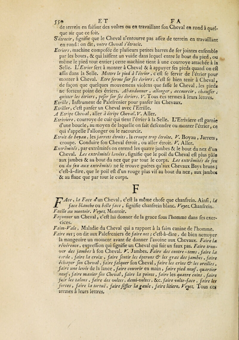 57© ET F A de terrein en faifant des vol tes ou en travaillant Ton Cheval en rond à quel¬ que air que ce foit. S'étrécir, lignifie que le Cheval n’entourre pas aflfez de terrein en travaillant en rond : on dit, votre Cheval s'étrécit. Etriers, machine compofée de plulieurs petites barres de fer jointes enfemble par les bouts, 6t qui lailfent un vuide dans lequel entre le bout du pied, ou meme le pied tout entier ; cette machine tient à une courroye attachée à la Selle, lé Etrier fert à monter à Cheval & à appuyer fes pieds quand on eft aflis dans la Selle. Mettre le pied à l’étrier, c efi fe fervir de l'étrier pour monter à Cheval. Etre ferme fur fes étriers, c’eft fe bien tenir à Cheval „ de façon que quelques mouvemens violens que falfe le Cheval, les pieds ne fortent point des étriers. Abandonner , allonger, acconrcir, chauffer s quitter les étriers, pefer fur fes étriers. V. Tous ces termes à leurs lettres. Etrille, Infiniment de Palefrenier pour panfer les Chevaux, Etriller, c’efl panfer un Cheval avec l’Etrille. A Etripe Cheval, aller à étripe Cheval. V. Aller. Etriviere, courroye de cuir qui tient l’étrier à la Selle. L’Etriviere efl garnie d’une boucle, au moyen de laquelle on fait defcendre ou monter l’étrier, ce qui s’appelle l’allonger ou le racourcir. Etroit de boyau, les jarrets étroits, la croupe trop étroite. V. Boyau , Jarrets , croupe. Conduire fon Cheval étroit, ou aller étroit. V. Aller. Extrémités, par extrémités on entend les quatre jambes 5c le bout du nez d’un Cheval. Les extrémités lavées, fignifie que le poil du Cheval ell plus pâle aux jambes & au bout du nez que par tout le corps. Les extrémités de feu ou du feu aux extrémités ne fe trouve guéres qu’aux Chevaux Bays bruns ; c’ed-à-dire, que le poil eft d’un rouge plus vif au bout du nez, aux jambe* ôc au flanc que par tout le corps. F Y? Ace, la Face et un Cheval, c’efl la même chofe que chanfrein. Ainfi, Id JO face blanche ou belle face , fignifie chanfrein blanc. Voyez. Chanfrein. Facile au montoir. Voyez. Montoir. Façonner un Cheval, c’efl: lui donner de la grâce fous l’homme dans fes exer¬ cices. Faim-Vale, Maladie du Cheval qui a rapport à la faim canine de l’homme. Faire net ; on dit aux Palefreniers défaire net ; c’eft-à-dire, de bien nettoyer la mangeoire un moment avant de donner l’avoine aux Chevaux. Faire la révérence, exprefllon qui fignifie un Cheval qui fait un faux pas. Faire trou¬ ver des jambes à fon Cheval. V. Jambes. Faire des contre -tems, faire la corde , faire la croix , faire fentir les éperons & les gras des jambes, faire échaper fon Cheval, faire falquer fon Cheval, faire les crins & les oreilles, faire une levée de la lance , faire couvrir en main, faire pied neuf, quartier neuf > faire manier fon Cheval, faire la pointe, faire les quatre coins , faire fuir les talons , faire des voltes, demi-voltes, &c. faire volte-face , faire les forces, faire la tortue, faire fijfer la gaule, faire litière, Vo^ez, Tous ces termes à leurs lettres.