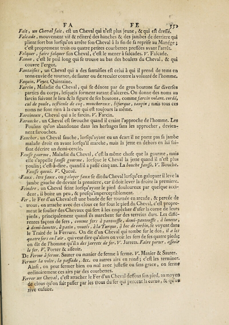 :3 FA FE Lf* Fait, un Cheval fait, efl un Cheval qui n*efl plus jeune, & qui efl drefTé. Falcade, mouvement vif & réïteré des hanches & des jambes de derrière qui plient fort bas lorfqu’on arrête fon Cheval à la fin de fa reprife au Manège ; c’efl proprement trois ou quatre petites courbettes preffées avant l’arrêt. Falquer , faire falquer fon Cheval, c’efl le mener à faicades. V. Falcade. Fanon , c’efl le poil long qui fe trouve au bas des boulets du Cheval, & qui couvre l’ergot. Fantaijïes , un Cheval qui a des fantaifies efl celui à qui il prend de tems en tems envie de tourner, de fauter ou de reculer contre la volonté de l’homme. Faquin. Voyez. Quintaine. Farcin, Maladie du Cheval, qui fe dénote par de gros boutons fur diverfes parties du corps, lefquels forment autant d’ulceres. On donne des noms au farcin fuivant le lieu &la figure de fes boutons, commc farcin volant, cordé, cul de poule, tefiicule de coq , moucher eux, bifurque, taupin ; m-ais tous ces noms ne font rien à la cure qui efl toujours la même. Farcineux, Cheval qui a le farcin. V. Farcin. Farouche, un Cheval efl farouche quand il craint l’approche de l’homme. Les Poulins qu’on abandonne dans les herbages fans les approcher, deyien-r nent farouches. Faucher, un Cheval fauche, lorfqu’ayant eu un écart il ne porte pas fa jambe malade droit en avant lorfqu’il marche, mais la jette en dehors en lui fai- fant décrire un demi-cercle. Faufe gourme. Maladie du Cheval, c’efl la même chofe que la gourme, mais eiie s’appelte faujfe gourme, lorfque le Cheval la jette quand il n’efl plus poulin; c’efl-à-dire, quand il a pâlie cinq ans. La bouche faujfe, V. Bouche. Faujfe queue. V. Queue. Faux, être faux, ou galoper faux fe dit du Cheval lorfqu’en galopant il leve la jambe gauche de devant la première, car il doit lever la droite la première. Feindre , un Cheval feint lorfqu’ayant le pied douloureux par quelque acci¬ dent , il boite un peu, & prefqu’imperceptiblement. Fer , le Fer d’un Cheval efl une bande de fer tournée en arcade, & percée de trous, on attache avec des clous ce fer fous le pied du Cheval, c’efl propre¬ ment le foulier des Chevaux qui fert à les empêcher d’ufer la corne de leurs pieds, principalement quand ils marchent fur des terreins durs. Les diffe¬ rentes façons de fers , comme fers à pantoufle, demi-pantouffle , a lunette, à demi-lunette, à patin, voûtés, a la Fur que, a bec de corbin, fe voyent dans le Traité de la Ferrure. On dit d’un Cheval qui tombe fur le dos, il a les .quatrefer s en Vair, qui veut dire qu alors on voit les fers de fes quatre pieds; on dit de l’homme qu’il a des jarrets de fer.V. Jarrets. Faire porter, ajfeoir le fer. V. Porter & alfeoir. _ . _ c De Ferme à ferme. Sauter ou manier de ferme a îerme. V. Manier & Sauter. Fermer la volte, la pajfade, &c. ou autres airs en rond ; c efl les terminer. Ainfi , on peut fermer bien ou mal avec jufleffe ou fans grâce, on ferms ordinairement ces airs par des courbettes. . Ferrer un Cheval, c’efl attacher le Fer d un Cheval deffous fon pied, an raoyen de clous qu’on fait paffer par les trous du fer qui percent la corne ? & qu om îive enfuite.