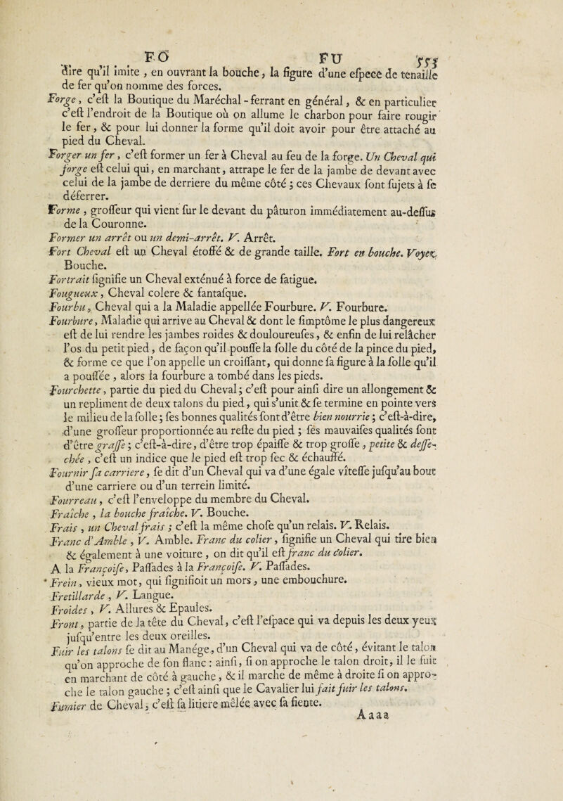 FO FU HS Hîre qu’il imite , en ouvrant la bouche, la figure d’une efpece de tenaille de fer qu’on nomme des forces. Forge, c’eft la Boutique du Maréchal - ferrant en général, & en particulier c’eft l’endroit de la Boutique oit on allume le charbon pour faire rougir le fer, & pour lui donner la forme qu’il doit avoir pour être attaché au pied du Cheval. Forger un fer, c’eft former un fer à Cheval au feu de la forge. Un Cheval qui forge eft celui qui, en marchant, attrape le fer de la jambe de devant avec celui de la jambe de derrière du même côté ; ces Chevaux font fujets à fe déferrer. Forme , groffeur qui vient fur le devant du paturon immédiatement au-deffus de la Couronne. Former un arrêt ou un demi-arrêt. V. Arrêt. Fort Cheval eft un Cheval étoffé & de grande taille. Fort en bouche. Voyez.. Bouche. Fortran lignifie un Cheval exténué à force de fatigue. Fougueux, Cheval colere & fantafque. FourbuCheval qui a la Maladie appellée Fourbure. V. Fourbure. Fourbure, Maladie qui arrive au Cheval 8c dont le fimptôme le plus dangereux eft de lui rendre les jambes roides & douloureufes, & enfin de lui relâcher l’os du petit pied, de façon qu’il pouffe la folle du côté de la pince du pied, & forme ce que l’on appelle un croilfant, qui donne fa figure à la folle qu’il a poulfée , alors la fourbure a tombé dans les pieds. Fourchette, partie du pied du Cheval ; c’eft pour ainfi dire un allongement & un repliment de deux talons du pied, qui s’unit & fe termine en pointe vers le milieu de la folle ; fes bonnes qualités font d’être bien nourrie c’eft-à-dire, ,d’une grolfeur proportionnée au refie du pied ; fes mauvaifes qualités font d’être graffe ; c’efi-à-dire, d’être trop épailfe & trop greffe , -petite 8c dejfe^ chée , c’eft un indice que Je pied eft trop fec & échauffé. Fournir fa carrière, fe dit d’un Cheval qui va d’une égale vîteffe jufqu’au bout d’une carrière ou d’un terrein limité. Fourreau, c’eft l’enveloppe du membre du Cheval. Fraîche , la bouche fraîche. V. Bouche. Frais , un Cheval frais ; c’eft la même chofe qu’un relais. V. Relais. Franc F Amble , V. Amble. Franc du coller, fignifie un Cheval qui tire biea & également à une voiture , on dit qu’il eft franc du colier. A la Françoife, Paffades à la Françoife. V. Paffades. * Frein, vieux mot, qui fignifioit un mors, une embouchure. Fretillarde, V. Langue. Froides , V. Allures & Epaules. Front, partie de la tête du Cheval, c’eft l'efpace qui va depuis les deux yeux jufqu entre les deux oreilles. Fuir les talons fe dit au Manège, d’un Cheval qui va de côté, évitant le talon qu’on approche de fon flanc : ainfi, fi on approche le talon droit, il le fuit en marchant de côté à gauche, & il marche de même à droite fi on appro¬ che le talon gauche ; c’eft ainfi que le Cavalier lui fait fuir les talons. Fumier de Cheval, c eft la litière melee avec la fiente. Âaaa