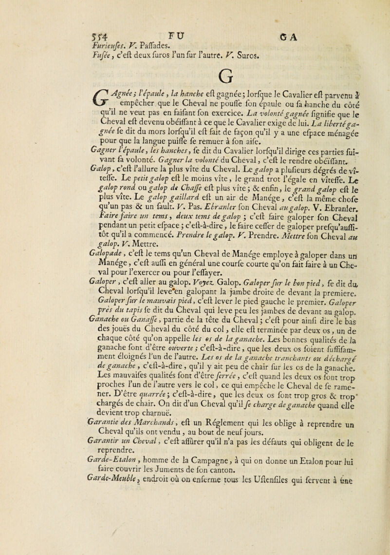 CA 5T4 FU Furieufes. V. Palfades. Fnfée y c’eft deuxfuros l’un fur l’autre. V. Suros. Agnée; l'épaule, la hanche efl gagnée; lorfque le Cavalier eft parvenu I KJF empêcher, que le Cheval ne poulie fon épaule ou fa hanche du côté qu’il ne veut pas en faifant fon exercice. La volonté gagnée lignifie que le Cheval eft devenu ohéilfant à ce que le Cavalier exige de lui. La libertéga^ gnée fe dit du mors lorfqu’il eft fait de façon qu’il y ; a une efpace ménagée pour que la langue puilîe fe remuer à fon aife. Gagner l'épaule, les hanches, fe dit du Cavalier lorfqu’il dirige ces parties fui- vant fa volonté. Gagner la volonté du Cheval, c’eft le rendre obéiïfant.- Galop, c’efl: l’allure la plus vite du Cheval. Lt galop a plufieurs dégrés de vî- telfe. Le petit galop efl le moins vite, le grand trot l’égale en vîtefle. Le galop rond ou galop de Chajfe efl plus vite ; & enfin, le grand galop efl le plus vîte. Le galop gaillard efl un air de Manège , c’efl la même chofe qu’un pas & un fault. V. Pas. Ebranler fon Cheval au galop. V. Ebranler. Faire faire un tems, deux tems de galop ; c’eft faire galoper fon Cheval pendant un petit efpace ; c’eft-à-dire, le faire celfer de galoper prefqu’auflî- tôt qu’il a commencé. Prendre le galop, V. Prendre. Mettre fon Cheval an galop. V. Mettre. Galopade , c’efl: le tems qu’un Cheval de Manège employé à galoper dans un’ Manège, c’efl aulfi en général une courfe courte qu’on fait faire à un Che¬ val pour l’exercer ou pour l’elfayer. Galoper , c’efl aller au galop. Voyez. Galop. Galoper fur le bon pied, fe dit du, Cheval lorfqu’il leve*en galopant la jambe droite de devant la première. Galoper fur le mauvais pied, c’eft lever le pied gauche le premier. Galoper près du tapis fe dit du Cheval qui leve peu les jambes de devant au galop. Ganache ou G an ajfe, partie de la tête du Cheval; c’eft pour ainfi direte bas des joues du Cheval du côté du col, elle efl terminée par deux os, un de chaque côté qu’on appelle les os de la ganache. Les bonnes qualités de la ganache font d’être ouverte ; c’eft-à-dire, que les deux os foient fuffifam- ment éloignés 1 un de 1 autre. Les os de la ganache tranchants ou déchargé de ganache , c’efl-à-dire , qu’il y ait peu de chair fur les os de la ganache. Les mauvaifes qualités font d’être ferrée, c’efl quand les deux os font trop proches l’un de l’autre vers le col, ce qui empêche le Cheval de fe rame¬ ner. D’être quarrée ; c’efl-à-dire, que les deux os font trop gros & trop' charges de chair. On dit d un Cheval qu’il fe charge de ganache quand elle devient trop charnue. Garantie des Marchands, efl un Réglement qui les oblige à reprendre un Cheval qu’ils ont vendu , au bout de neuf jours. Garantir un Cheval, c’efl alfûrer qu’il n’a pas les défauts qui obligent de le reprendre. Garde-Etalon , homme de la Campagne, à qui on donne un Etalon pour lui faire couvrir les Juments de fon canton. Garde-Meuble, endroit où on enferme tous les Uftenfiles qui fervent à une