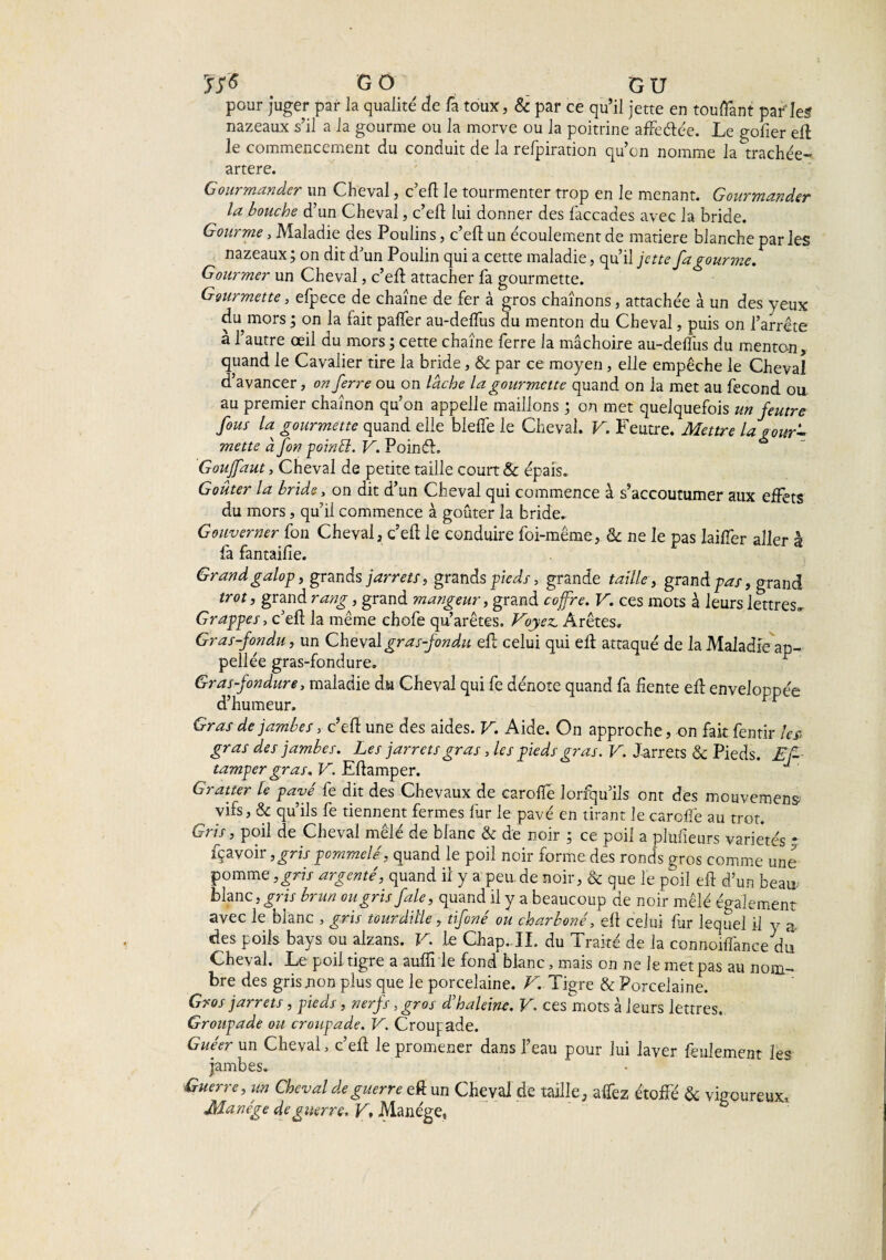 JS* G O G U pour juger par la qualité7 de fa toux, 8c par ce qu’il jette en touffant par les nazeaux s’il a la gourme ou la morve ou la poitrine affeéîée. Le golier efî le commencement du conduit de la refpiration qu’on nomme la^trachée- artere. Gourmander un Cheval, c’efî le tourmenter trop en le menant. Gourmander la bouche d’un Cheval, c’efî lui donner des faccades avec la bride. Gourme, Maladie des Poulins, c’efî un écoulement de matière blanche par les nazeaux ; on dit d’un Poulin qui a cette maladie, qu’il jette fa gourme. Gourmer un Cheval, c’efî attacher fa gourmette. Gourmette, efpece de chaîne de fer à gros chaînons, attachée à un des yeux du mors ; on la fait paffer au-delfus du menton du Cheval, puis on l’arrête à l’autre œil du mors ; cette chaîne ferre la mâchoire au-delfus du menton, quand le Cavalier tire la bride, & par ce moyen, elle empêche le Cheval d’avancer, on ferre ou on lâche la gourmette quand on la met au fécond ou au premier chaînon qu’on appelle maillons ; on met quelquefois un feutre fous U gourmette quand elle bielle le Cheval. V. Feutre. Mettre la gour* mette à fon poinél. V. PoinéL Goujfaut, Cheval de petite taille court & épais. Goûter la bride, on dit d’un Cheval qui commence à s’accoutumer aux effets du mors, qu’il commence à goûter la bride. Gouverner fon Cheval, c’efî le conduire foi-même, & ne le pas lailfer aller à la fantailie. Grand galop, grands jarrets, grands pieds, grande taille, grand pas, grand trot, grand rang, grand mangeur, grand coffre. V. ces mots à leurs lettres» Grappes, c’elî: la même chofe qu’arêtes. Voyez. Arêtes. Gras-fondu, un Cheval gras-fondu efî celui qui elt attaqué de la Maladie ap- pellée gras-fondure. ^ Gras-fondure, maladie du Cheval qui fe dénote quand fa fiente efî enveloppée d’humeur. Gras de jambes, c’efî une des aides. V. Aide. On approche, on fait fentir les gras des jambes. Les jarrets gras, les pieds gras. V. Jarrets & Pieds. Ef- tamper gras. V. Elîamper. Gratter le pavé fe dit des Chevaux de caroffe lorfqu’ils ont des mouvemens vifs, & qu’ils fe tiennent fermes fur le pavé en tirant le caroffe au trot. Gris, poil de Cheval mêlé de blanc & de noir ; ce poil a plufieurs variétés * fçavoir ,gris pommelé, quand le poil noir forme des ronds gros comme une pomme ,gris argenté, quand il y a peu.de noir, & que le poil efî d’un beau-- blanc, gris brun ou gris fale, quand il y a beaucoup de noir mêlé également avec le bianc , gris tourdille, tifcné ou charboné, ell celui far lequel il y a des poils bays ou alzans. V. le Chap. IL du Traité de la connoiffancedu Cheval. Le poil tigre a auffrle fond blanc, mais on ne le met pas au nom- t>re des gris non plus que le porcelaine. V. Tigre & Porcelaine. Gros jarrets, pieds, nerfs, gros d'haleine. V. ces mots à leurs lettres. Groupade ou croupade. V. Croup ade. Guéer un Cheval, c’efî le promener dans l’eau pour lui laver feulement les jambes. Guerre, un Cheval de guerre eft un Cheval de taille, affez étoffé & vigoureux. Manège de guerre. VManège,