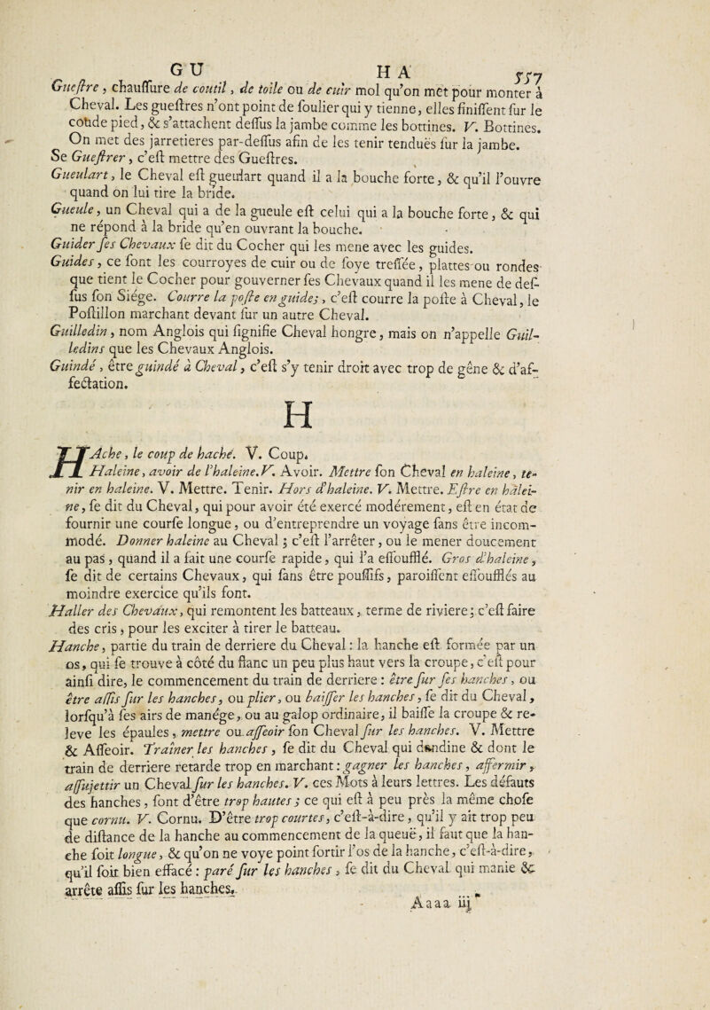 G U H A ypy Gîte (Ire , chaulïure de coutil, de toile ou de cuir mol qu’on met pour monter à Cheval. Les gueftres n’ont point de foulier qui y tienne, elles finirent fur le coüde pied, & s’attachent deftfus la jambe comme les bottines. V. Bottines. On met des jarretières par-deffus afin de les tenir tendues lut la jambe. Se Gueftrer, c’eft mettre des Gueflres. Gueulart, le Cheval eft gueuiart quand il a h bouche forte, & qu’il l’ouvre quand on lui tire la bride. Gueule,, un Cheval qui a de la gueule eft celui qui a la bouche forte, & qui ne répond à la bride qu’en ouvrant la bouche. Guider fes Chevaux fe dit du Cocher qui les mene avec les guides. Guides, ce font les courroyes de cuir ou de foye treftee, plattes ou rondes que tient le Cocher pour gouverner fes Chevaux quand il les mene de deft fus fon Siège. Courre la pofie en guide;, c’eft courre la pofte à Cheval, le Poftillon marchant devant fur un autre Cheval. Guilledin, nom Anglois qui fignifte Cheval hongre, mais on n’appelle Guil- ledins que les Chevaux Anglois. Guindé, être guindé à Cheval, c’eft s’y tenir droit avec trop de gêne & d’af- feélation. H T* TTAche, le coup de haché. V. Coup. JL JL Haleine, avoir de h haleine.H Avoir. Mettre fon Cheval en haleine, te¬ nir en haleine. V. Mettre. Tenir. Hors d’haleine. V. Mettre. Efire en halei¬ ne, fe dit du Cheval, qui pour avoir été exercé modérément, eft en état de fournir une courfe longue, ou d'entreprendre un voyage fans être incom¬ modé. Donner haleine au Cheval ; c’eft l’arrêter, ou le mener doucement au pas , quand il a fait une courfe rapide, qui l’a eiïoufflé. Gros dé haleine, fe dit de certains Chevaux, qui fans être pouffifs, parodient effoufflés au moindre exercice qu’ils font. Haller des Chevaux, qui remontent les batteaux, terme de rivière: c’eft faire des cris, pour les exciter à tirer le batteau. Hanche, partie du train de derrière du Cheval : la hanche eft formée par un os, qui fe trouve à côté du ftanc un peu plus haut vers la croupe, c’eft pour ainfi dire, le commencement du train de derrière : être fur fes hanches, ou être affis fur les hanches, ou plier, ou baijfer les hanches, fe dit du Cheval, lorfqu’à fes airs de manège,, ou au galop ordinaire, il baifie la croupe & re» leve les épaules, meure onajfeoir fon Cheval fur les hanches. V. Mettre & Affeoir. Drainer les hanches , fe dit du Cheval qui dandine & dont le train de derrière retarde trop en marchant : gagner les hanches, affermir, affujettir un Cheval fur les hanches. V. ces Mots à leurs lettres. Les défauts des hanches, font d’être trop hautes ; ce qui eft à peu près la même chofe que cornu. V. Cornu. D’être-trop courtes, c’eft-à-dire, qu’il y ait trop peu de diftance de la hanche au commencement de la queue, il faut que la han¬ che foit longue, & qu’on ne voye point fortir l’os de la hanche, c’eft-à-dire,. qu’il foit bien effacé : paré fur les hanches, fe dit du Cheval qui manie arrête aflîs fur les hanches,. -p Àaaa. ii|