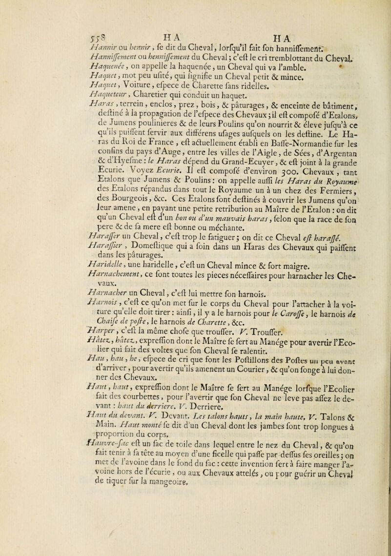 5;S HA ^ HA Hannir ou hennir, fe die du Cheval, lorfqu’il fait fon hanniflement: Hannijfement ou hennijfement du Cheval ; c’eft le cri tremblottant du Cheval. Haquenée, on appellera haquenée, un Cheval qui va l’amble. • Haquet, mot peu ulite, qui lignifie un Cheval petit 6c mince. Haquet, Voiture, elpece de Charette fans ridelles. Haqueteur, Charetier qui conduit un haquet. Haras', terrein, enclos, prez, bois, 6c pâturages, 6c enceinte de bâtiment, deiline a la propagation de fefpece des Chevaux;il ell compofé d’Etalons, de lumens poulinières 6c de leurs Poulins qu’on nourrit & éleve jufqu’à ce qu ils puilfent fervir aux différens ufages aufquels on les deftine. Le Ha¬ ras du Loi de b rance , eft actuellement établi en Balfe-Normandie fur les confins du pays d’Auge, entre les villes de l’Aigle, de Sées, d’Argentan & d'Hyefme : le Haras dépend du Grand-Ecuyer, 6c eft joint à la grande Ecurie. 1/ oyez Ecurie. Il eft compofé d’environ 300. Chevaux, tant Etalons que Jumens 6c Poulins: on appelle aufli les Haras du Royaume des Etalons îepandus dans tout le Royaume un à un chez des Fermiers, des Bourgeois, &c. Ces Etalons font deftinés à couvrir les Jumens qu’on leur amene, en payant une petite rétribution au Maître de l’Etalon : on dit qu un Cheval eft d un bon ou d'un mauvais haras, félon que la race de fon pere 6c de fa mere eft bonne ou méchante. Harajfer un Cheval, c’eft trop le fatiguer ; on dit ce Cheval eft harafté. Harajfter , Domeftique qui a foin dans un Haras des Chevaux qui pailfent dans les pâturages. Haridelle, une haridelle, c’eft un Cheval mince & fort maigre. Harnachement, ce font toutes les pièces néceflaires pour harnacher les Che¬ vaux. Harnacher un Cheval, c’eft lui mettre fon harnois. Harnais ^ c’eft ce qu’on met fur le corps du Cheval pour rattacher à la voi- uue qu eile doit tirer : ainlî, il y a le harnois pour le Carojfe, le harnois de Chaife de pofte, le harnois de Charette, &c. Harper, c’eft la même chofe que troulfer. V. Trouffer. Hâtez., hâtez., expreffion dont le Maître fe fert au Manège pour avertir l’Eco¬ lier qui fait des voltes que fon Cheval fe ralentit. H au, hau , he, efpece de cri que font les Poftillons des Poftes un peu avant d’arriver, pour avertir qu’ils amènent un Courier, 6c qu’on fonge à lui don¬ ner des Chevaux. Haut, haut, expreiïîon dont le Maître fe fert au Manège lorfque l’Ecolier fait des courbettes, pour l’avertir que fon Cheval ne leve pas alfez le de¬ vant : haut du. derrière. V. Derrière, Haut du devant. V Devant. Les talons hauts, la main haute. V. Talons & Main. Haut monté fe dit d un Cheval dont les jambes font trop longues à proportion du corps. Hauvre-fac^ eft un fac de toile dans lequel entre le nez du Cheval, & qu’on fait tenir à fa tête au moyen d’une ficelle qui palfe par delfus fes oreilles; on met de 1 avoine dans le fond du fac : cette invention fert à faire manger l’a¬ voine hors de l’écurie, ou aux Chevaux attelés, ou pour guérir un Cheval de tiquer fur la mangeoire,