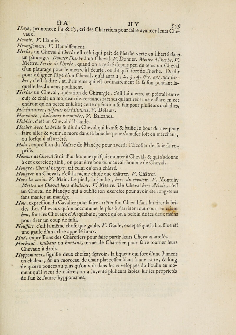 HA H Y Haye, prononcez Va & Vy, cri des Charniers pour faire avancer leurs Che¬ vaux. Hennir. V. Hannir. Hennijfement. V. Hanniflement. Herbe, \m Cheval à l'herbe eft celui qui paît de l’herbe verte en liberté dans un pâturage.^ Donner l'herbe à un Cheval. V. Donner. Mettre à l'herbe. K Mettre. Sortir de l herbe , quand on a retiré depuis peu de tems un Cheval d un pâturage pour le mettre à l’écurie, on dit qu’il fort de l’herbe. On dit pour défigner l’âge d’un Cheval, qu’il aura i, 2, 3,4, &c, ans aux her¬ bes i c elt-a-dire , au Printems qui eft ordinairement la faifon pendant la¬ quelle les Jumens poulinent. Herber un Cheval, opération de Chirurgie, c’eft lui mettre au poitrail entre cuir & chair un morceau de certaines racines qui attirent une enflure en cet endroit qu’on perce enfuite ; cette opération fe fait pour plufieurs maladies. Héréditaires, défauts héréditaires. V. Défauts* Herminées, balzaines herminées. V. Balzanes. Hobbis, c’eft un Cheval d’Irlande. Hocher avec la bride fe dit du Cheval qui hauflfe & baille le bout du nez pour faire aller & venir le mors dans fa bouche pour s’amufer foit en marchant, ou lorfqu’il eft arrêté. Hola, expreflion du Maître de Manège pour avertir l’Ecolier de finir fa re- prife. Homme de Cheval fe dit d’un homme qui fçait monter à Cheval, & qui s’adonne à cet exercice ; ainfî, on peut être bon ou mauvais homme de Cheval. Hongre, Cheval hongre, eft celui qu’on a châtré. Hongrer un Cheval, c’eft la même chofe que châtrer. V. Châtrer. Hors la main. V. Main. Le pied, la jambe , hors du montoir. V. Montoir. Mettre un Cheval hors d’haleine. V. Mettre. Un Gheval hors d’école, c’eft un Cheval de Manège qui a oublié fon exercice pour avoir été long-tems fans manier au manège. Hou, expreflion du Cavalier pour faire arrêter fon Cheval fans lui tirer la bri¬ de. Les Chevaux qu’on accoutume le plus à s’arrêter tout court en criant hou, font les Chevaux d’Arquebufe, parce qu’on a befoin de fes deux mains pour tirer un coup de fufil. Houjfine, c’eft la même chofe que gaule. V. Gaule, excepté que la houfline eft une gaule d’un arbre appellé houx. Hue, expreflions des Charetiers pour faire partir leurs Chevaux attelés. Hurhaut, hulhaut ou hurlant, terme de Charetier pour faire tourner leurs Chevaux à droit. Hypgomanes, fignifie deux chofes; fçavoir, la liqueur qui fort d’une Jument en chaleur, & un morceau de chair plat reflemblant à une ratte, & long ‘de quatre pouces au plus qu’on voit dans les enveloppes du Poulin au mo¬ ment qu’il vient de naître ; on a inventé plufieurs fables fur les propriétés de l’un & 1’ autre hyppomanes.