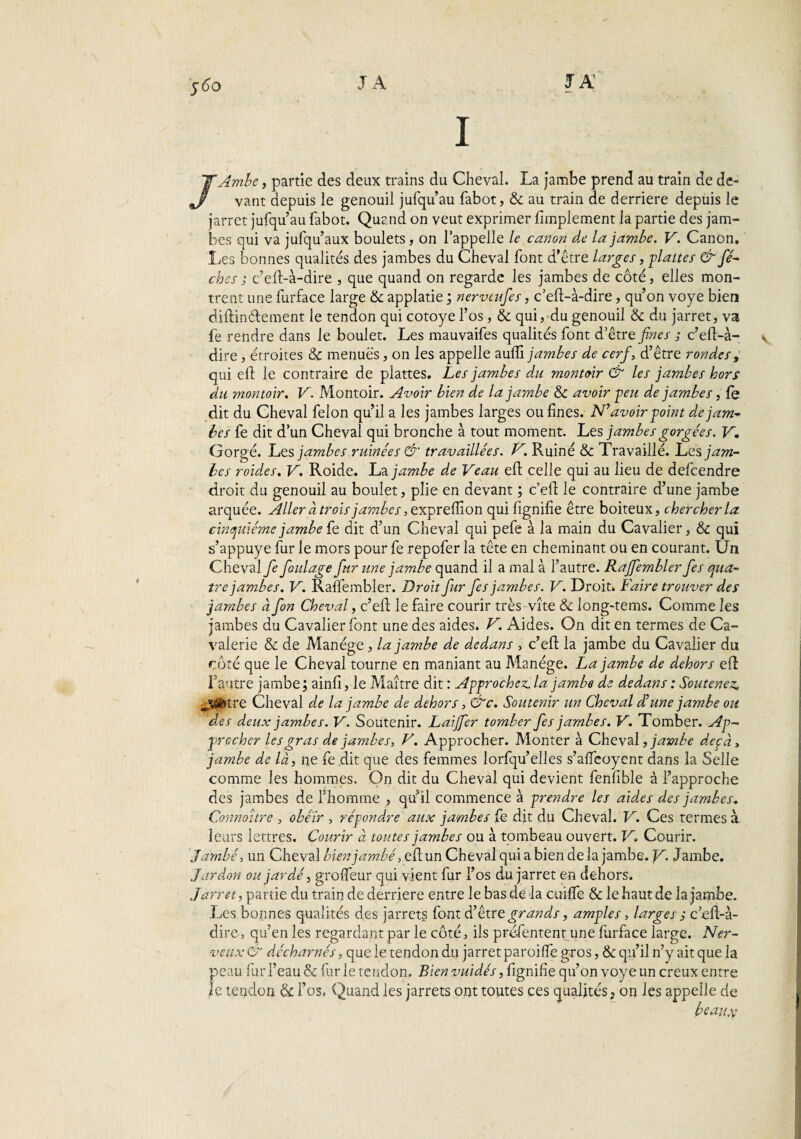 JA 560 JA I /Ambe, partie des deux trains du Cheval. La jambe prend au train de de¬ vant depuis le genouil jufqu’au fabot, & au train de derrière depuis le jarret jufqu’au fabot. Quand on veut exprimer fimplement la partie des jam¬ bes qui va jufqu’aux boulets , on l’appelle le canon de la jambe. V. Canon, Les bonnes qualités des jambes du Cheval font d’être larges, flattes & fé- cbes ; c’efl-à-dire , que quand on regarde les jambes de côté, elles mon¬ trent une furface large 6c applatie ; nerveufes, c’eft-à-dire, qu’on voye bien diftinétement le tendon qui cotoye l’os, & qui, du genouil 6c du jarret, va fe rendre dans le boulet. Les mauvaifes qualités font d’être fines ; c’eft-a- dire, étroites & menues, on les appelle auffi jambes de cerf, d’être rondes, qui eft le contraire de plattes. Les jambes du montoir & les jambes hors du montoir. V. Montoir. Avoir bien de la jambe 6c avoir peu de jambes, fe dit du Cheval félon qu’il a les jambes larges ou fines. N’avoir point dejam- bes fe dit d’un Cheval qui bronche à tout moment. Les jambes gorgées. V. Gorgé. Les jambes ruinées & travaillées. V. Ruiné & Travaillé. Les jam¬ bes roid.es. V. Roide. La jambe de Veau eft celle qui au lieu de defeendre droit du genouil au boulet, plie en devant ; c’eft le contraire d’une jambe arquée. Aller à trois jambes, exprefïïon qui fignifie être boiteux, chercher la cinquième jambe fe dit d’un Cheval qui pefe à la main du Cavalier, 6c qui s’appuye fur le mors pour fe repofer la tête en cheminant ou en courant. Un Cheval fe foulage fur une jambe quand il a mal à l’autre. Raffembler fies qua¬ tre jambes. V. Raffembler. Droit fur fies jambes. V. Droit. Faire trouver des jambes à fon Cheval, c’efl le faire courir très-vite & long-tems. Comme les jambes du Cavalier font une des aides. V. Aides. On dit en termes de Ca¬ valerie & de Manège, la jambe de dedans , c’eft la jambe du Cavalier du roté que le Cheval tourne en maniant au Manège. La jambe de dehors eft l’autre jambe ; ainfi, le Maître dit : Approchez, la jambe de dedans : Soutenez, tre Cheval de la jambe de dehors, &c. Soutenir un Cheval d’une jambe ou des deux jambes. V. Soutenir. Laijfer tomber fies jambes. V. Tomber. Ap¬ procher les gras de jambes, V. Approcher. Monter à Cheval, jambe deçà> jambe de là, ne fe dit que des femmes lorfqu’elles s’affeoyent dans la Selle comme les hommes. On dit du Cheval qui devient fenfible à l’approche des jambes de l’homme , qu’il commence à prendre les aides des jambes. Connaître , obéir , répondre aux jambes fe dit du Cheval. V. Ces termes à leurs lettres. Courir à toutes jambes ou à tombeau ouvert. V, Courir. Jambé, un Cheval bienjambé, e(l un Cheval qui a bien de la jambe. V. Jambe. Lardon oujardé, groffeur qui vient fur l’os du jarret en dehors. Jarret, partie du train de derrière entre le bas de la cuiffe 6c le haut de la jambe. Les bonnes qualités des jarrets font d’être grands, amples, larges s cefî-à- dire, qu’en les regardant par le côté, ils préfentent une furface large. Ner¬ veux & décharnés, que le tendon du jarret paroiffe gros, 6c qu’il n’y ait que la peau fur l’eau & fur le tendon. Bien vuidés, fignifie qu’on voye un creux entre le tendon & l’os. Quand les jarrets ont toutes ces qualités, on les appelle de beaux