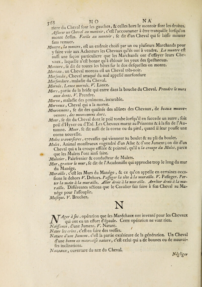 riere du Cheval font les gauches, & celles hors le montoir font les droites; Murer un Cheval au montoir, c’eft l'accoutumer à être tranquille lorfqu’on monte deffus. Facile au montoir , fe dit d’un Cheval qui fe laide monter fans remuer. Montre, la montre, eft un endroit choifi par un ou plufieurs Marchands pour y faire voir aux Acheteurs les Chevaux qu’ils ont à vendre. La montre eft aulîî une façon particulière que les Marchands ont d’effayer leurs Che¬ vaux , laquelle n’eft bonne quà éblouir les yeux des fpeftateuns. Monture, fe dit de toutes les bêtes fur le dos defquelles on monte. Moreau, un Cheval moreau eft un Cheval très-noir. Morjondu, Cheval attaqué du mal appellé morfondure Morfondure, maladie du Cheval. Mornée, Lance mornée. V. Lance. Mors, partie de la bride qui entre dans la bouche du Cheval. Prendre le mort aux dents. V. Prendre. Morve, maladie des poulmons, incurable. Morveux, Cheval qui a la morve. Mouvemens, fe dit des qualités des allures des Chevaux, de beaux mouve- vemens, des mouvemens durs. Muer, fe dit du Cheval dont le poil tombe lorfqu’il en fuccede un autre , foit poil d’Hyver ou d’Eté. Les Chevaux muent au Printems & à la fin de l’Au¬ tomne. Muer, fe dit auffi de la corne ou du pied, quand il leur poulfe une corne nouvelle. Mules traverfieres, crevalfes qui viennent au boulet & au pli du boulet. Mulet, Animal monftrueux engendré d’un Afne «5c d’une Jument; on dit d’un Cheval qui a la croupe effilée & pointue, qu’il a la croule du Mulet, parce que les Mulets l’ont ainfi faite. 'Muletier, Palefrenier ôc conducteur de Mulets. Mur,gratter le mur, fe dit de l’Academifte qui approche trop le long du mur du Manège. Muraille, c’eft les Murs du Manège , & ce qu on appelle en certaines occa- fions le dehors V. Dehors. Pajfeger la tête à la muraille. V, Paffeger, T or- ter la main ci la muraille. Aller droit a la muraille. Arrêter droit a la mu~ raille. Différentes aétions que le Cavalier fait faire à fon Cheval au Ma¬ nège pour l’affouplir. Mujïque. V. Brocher, N ik TAger à fcc, opération que les Maréchaux ont inventé pour les Chevaux jL V qui ont eu un effort d’épaule. Cette opération ne vaut rien. Naijfance , d’une Jument. F. Nature. Nater les crins, c’eft en faire des treffes. Nature d'une Jument, c’eft la partie extérieure de la génération. Un Cheval d’une bonne ou mauvaife nature, c’eft celui qui a de bonnes ou de mauvai- fes inclinations. Naseaux, ouverture du nez du Cheval, Négliger