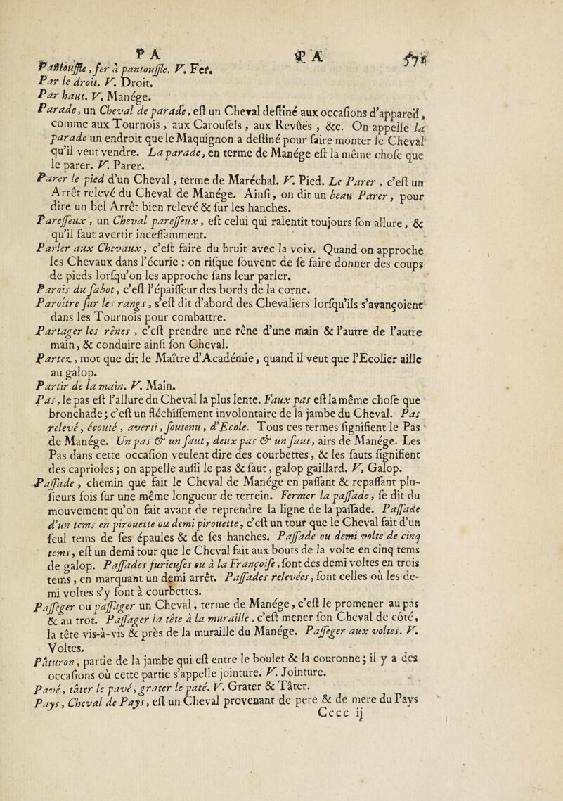 P A f|A JPatflièuffe, fer a pantoufle. V. Fef. Ple droit. K. Droit. Par haut. V. Manège. Parade, un Cheval de parade, eft un Cheval deftîné aux occafions d'appareil, comme aux Tournois , aux Caroufels, aux Revues , &c. On appelle la parade un endroit que le Maquignon a deftiné pour faire monter le Cheval qu’il veut vendre. La parade, en terme de Manège eft la meme chofe que le parer. V. Parer. Parer le pied dun Cheval, terme de Maréchal. V. Pied. Le Parer , c’eft un Arrêt relevé du Cheval de Manège. Ainfi, on dit un beau Parer, pour dire un bel Arrêt bien relevé & fur les hanches. P arcjfeux , un Cheval parejfeux, eft celui qui ralentit toujours fon allure , & qu’il faut avertir incelfamment. Parler aux Chevaux, c’eft faire du bruit avec la voix. Quand on approche les Chevaux dans l’écurie : on rifque fouvent de fe faire donner des coups de pieds lorfqu’on les approche fans leur parler. Parois du fabot, c’eft l’épaifleur des bords de la corne. Paroître fur 1er rangs, s’eft dit d’abord des Chevaliers lorfqu’ils s’avançoient dans les Tournois pour combattre. Partager les rênes , c’eft prendre une rêne d’une main & l’autre de l’autre main, ôc conduire ainfi fon Cheval. Partez,, mot que dit le Maître d*Académie, quand il veut que l’Ecolier aille au galop. Partir de la main. V. Main. Pas, le pas eft l’allure du Cheval la plus lente. Faux pas eft la même chofe que bronchade ; c’eft un fléchiftement involontaire de la jambe du Cheval. Pas relevé, éeouté , averti, foutenu, d’Ecole. Tous ces termes fignifient le Pas de Manège. Un pas & un faut, deux pas & un faut, airs de Manège. Les Pas dans cette occafion veulent dire des courbettes, & les fauts fignifient des caprioles ; on appelle auflî le pas & faut, galop gaillard. V, Galop. Pajfade , chemin que fait le Cheval de Manège en pafîant & repayant plu¬ sieurs fois fur une même longueur de terrein. Fermer la pajfade, fe dit du mouvement qu’on fait avant de reprendre la ligne de la palfade. Pafade d’un tems en pirouette ou demi pirouette, c’eft: un tour que le Cheval fait d’un feul tems de fes épaules & de fes hanches. Pajfade ou demi voltc de cinq tems, eft un demi tour que le Cheval fait aux bouts de la volte en cinq tems de galop. Pajfade s furieufes ou à la Franpoife,font des demi voltes en trois tems, en marquant un demi arrêt. Pajfade s relevées, font celles où les de¬ mi voltes s’y font à courbettes. Pajfeaer ou pafager un Cheval, terme de Manège, c’eft le promener au pas &1iu trot. Pajfager la tête à la muraille, c’eft: mener fon Cheval de côté, la tête vis-à-vis & près de la muraille du Manège. Pajfcger aux voltes. V. Y Paturon, partie de la jambe qui eft entre le boulet & la couronne ; il y a des occafions ou cette partie s’appelle jointure. V.Jointure. Pavé, tater le pavé, grater le pâté. V. Grater & Tater. Pays, Cheval de Pays, eft un Cheval provenant de pere & de mere du Pays