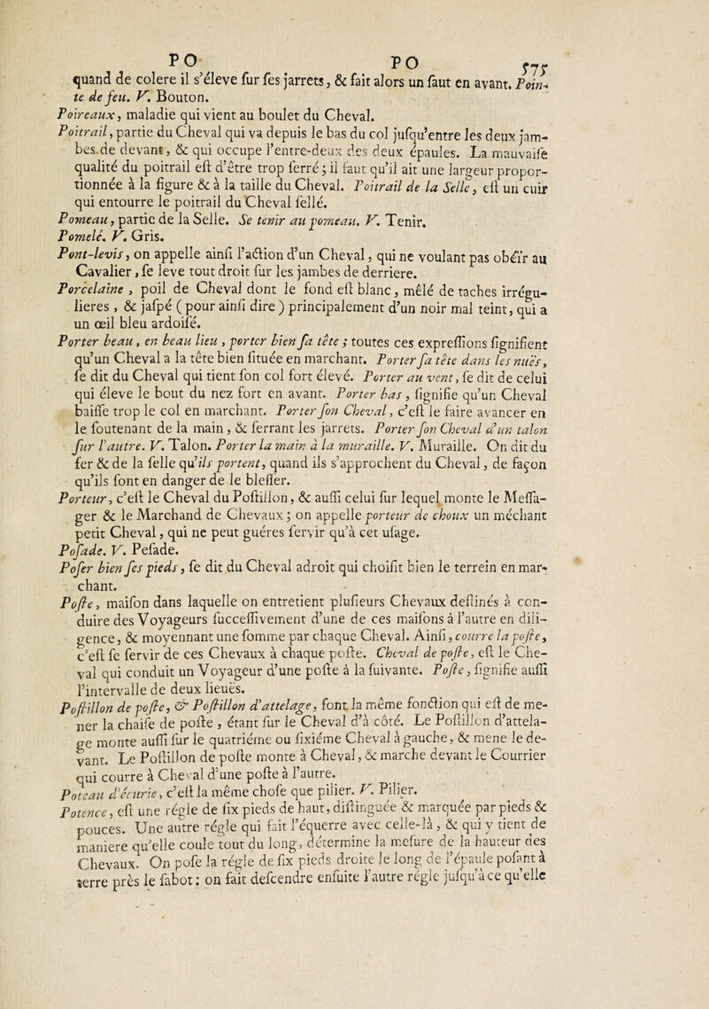 PO PO y7r quand de colere il s’élève fur fes jarrets, & fait alors un faut en avant. Ymn. te de feu. K. Bouton. Poireaux, maladie qui vient au boulet du Cheval. Poitrail, partie du Cheval qui va depuis le bas du col jufqu’entre les deux jam¬ bes de devant, & qui occupe l’entre-deux des deux épaules. La mauvaife qualité du poitrail eft d’être trop ferré ; il faut qu’il ait une largeur propor¬ tionnée à la figure & à la taille du Cheval. Poitrail de la Selle, dt un cuir qui entourre le poitrail du Cheval fellé. Pomeau, partie de la Selle. Se tenir au pomeau. V. Tenir. Pomelc. V. Gris. Pont-levis, on appelle ainu l’aétion d’un Cheval, qui ne voulant pas obéir au Cavalier, fe leve tout droit fur les jambes de derrière. Porcelaine , poil de Cheval dont le fond efi blanc, mêlé de taches irrégu¬ lières , & jafpé ( pour ainfi dire ) principalement d’un noir mal teint, qui a un œil bleu ardoifé. Porter beau , en beau lieu , porter bien fa tête ; toutes ces expreflions lignifient qu’un Cheval a la tête bien fituée en marchant. Porter fa tête dans les nues, fe dit du Cheval qui tient fon col fort élevé. Porter au vent, fe dit de celui qui éleve le bout du nez fort en avant. Porter bas, lignifie qu’un Cheval bailfe trop le col en marchant. Porter fon Cheval, c’efi le faire avancer en le foutenant de la main , & ferrant les jarrets. Porter fon Cheval a un talon fur h autre. V. Talon. Porter la main à la muraille. V. Muraille. On dit du fer & de la feile qui// portent, quand ils s’approchent du Cheval, de façon qu’ils font en danger de le blelfer. Porteur, c’efi: le Cheval du Poftillon, &c aufil celui fur lequel monte le Meflfa- ger & le Marchand de Chevaux ; on appelle porteur de choux un méchant petit Cheval, qui ne peut guéres fervir qu’à cet ufage. Pofade. V. Pelade. Pofer bien fes pieds, fe dit du Cheval adroit qui choifit bien le terrein en mar¬ chant. Pofie, maifon dans laquelle on entretient plulieurs Chevaux defiinés à con¬ duire des Voyageurs fuccelîivemeiit d’une de ces maifons à l’autre en dili¬ gence , & moyennant une fomme par chaque Cheval. Ainfi, courre la pofie, c’efi: fe fervir de ces Chevaux à chaque pofie. Cheval de pofie, efi le Che¬ val qui conduit un Voyageur d’une pofie à la fuivante. Pofie, lignifie aulfi l’intervalle de deux lieues. P o fri lion de pofie, & Pofiillon d’attelage, font la même fonélion qui efi de me¬ ner la chaife de pofie , étant fur le Cheval d’à côté. Le Pofiillon d’attela¬ ge monte aufiifur le quatrième ou fixiéme Cheval à gauche, & mene le de¬ vant. Le Pofiillon de polie monte à Cheval, & marche devant le Courrier qui courre à Cheval d une polie a 1 autre. Poteau d’écurie, c’ell ia même chofe que pilier. V. Pilier. Potence, efi une régie de fix pieds de haut, difiinguée & marquée par pieds & pouces. Une autre régie qui lait l’équerre avec celle-là, & qui y tient de maniéré quelle coule tout du long, détermine la mefure de ia hauteur des Chevaux. On pofe la régie de fix pieds droite le long de l’épaule pofant à îerre près le fabot: on fait defeendre enfuite ï autre régie juiqu’àce quelle