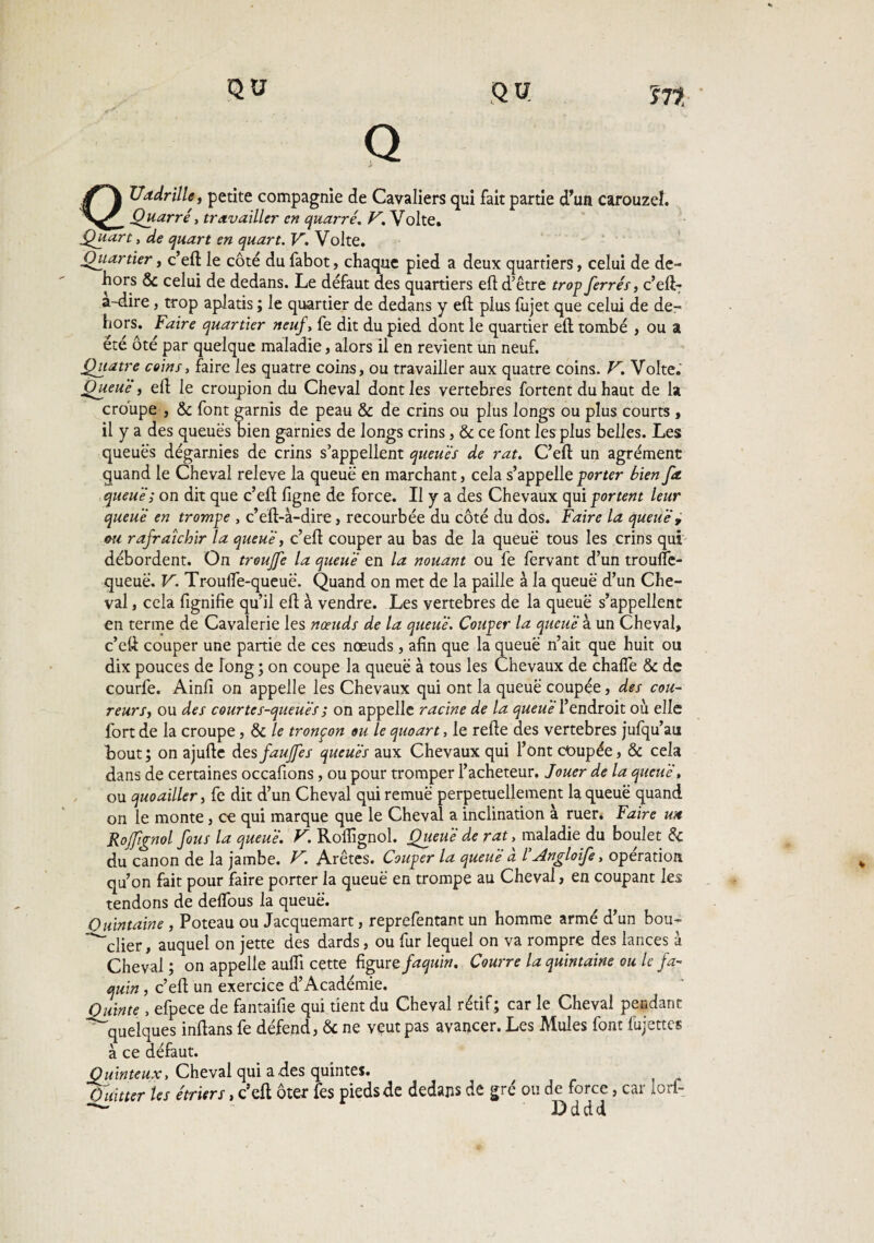 Q bJadrille, petite compagnie de Cavaliers qui fait partie d’un carouzel. Quarré, travailler en quarré. V. Volte. Quart, de quart en quart. V. Volte. Quartier, c’eft le côté du fabot, chaque pied a deux quartiers, celui de de¬ hors & celui de dedans. Le défaut des quartiers eft d’être trop ferrer, c’eft- a-dire, trop aplatis ; le quartier de dedans y eft plus {ujet que celui de de¬ hors» Faire quartier neuf, fe dit du pied dont le quartier eft tombé , ou a été ôté par quelque maladie, alors il en revient un neuf. Quatre coins, faire les quatre coins, ou travailler aux quatre coins. V. Volte. Queue, eft le croupion du Cheval dont les vertebres fortent du haut de la croupe , & font garnis de peau & de crins ou plus longs ou plus courts , il y a des queues bien garnies de longs crins, & ce font les plus belles. Les queues dégarnies de crins s’appellent queues de rat. C’eft un agrément quand le Cheval releve la queue en marchant, cela s’appelle porter bien fa. queue ; on dit que c’eft ligne de force. Il y a des Chevaux qui portent leur queue en trompe , c’eft-à-dire, recourbée du côté du dos. Faire la queue , ou rafraîchir la queue, c’eft couper au bas de la queue tous les crins qui débordent. On trouffe la queue en la nouant ou fe fervant d’un trouffe- queuë. V. Troulfe-queuë. Quand on met de la paille à la queue d’un Che¬ val , cela fignifie qu’il eft à vendre. Les vertebres de la queue s’appellent en terme de Cavalerie les nœuds de la queue. Couper la queue à un Cheval, c’eft couper une partie de ces nœuds, afin que la queue n’ait que huit ou dix pouces de long ; on coupe la queue à tous les Chevaux de chalfe & de courfe. Ainfi on appelle les Chevaux qui ont la queue coupée, des cou¬ reurs, ou des courte s-queues ; on appelle racine de la queue l’endroit où elle fort de la croupe, & le tronçon ou le quoart, le refte des vertebres jufqu’au bout; on ajufte des fauffes queues aux Chevaux qui l’ont coupée, & cela dans de certaines occafions, ou pour tromper l’acheteur. Jouer de la queue, ou quoailler, fe dit d’un Cheval qui remue perpétuellement la queue quand on le monte, ce qui marque que le Cheval a inclination à ruer. Faire un Roffignol fous la queue. V. Roifignol. Queue de rat> maladie du boulet 6c du canon de la jambe. V. Arêtes. Couper la queue a l’Angloife, opération qu’on fait pour faire porter la queue en trompe au Cheval, en coupant les tendons de delfous la queue. Quintaine , Poteau ou Jacquemart, reprefentant un homme armé d’un bou- ^clier, auquel on jette des dards, ou fur lequel on va rompre des lances à Cheval ; on appelle aufii cette figure faquin. Courre la quintaine ou le fa¬ quin , c’eft un exercice d’Académie. Quinte , efpece de fantaifie qui tient du Cheval rétif ; car le Cheval pendant quelques inftans fe défend, ôc ne veut pas avancer. Les Mules font fujettes à ce défaut. Quinteux, Cheval qui a des quintes. Quitter les étriers, c’eft ôtex fes pieds de dedans de gré ou de force, car lorf-  Dddd
