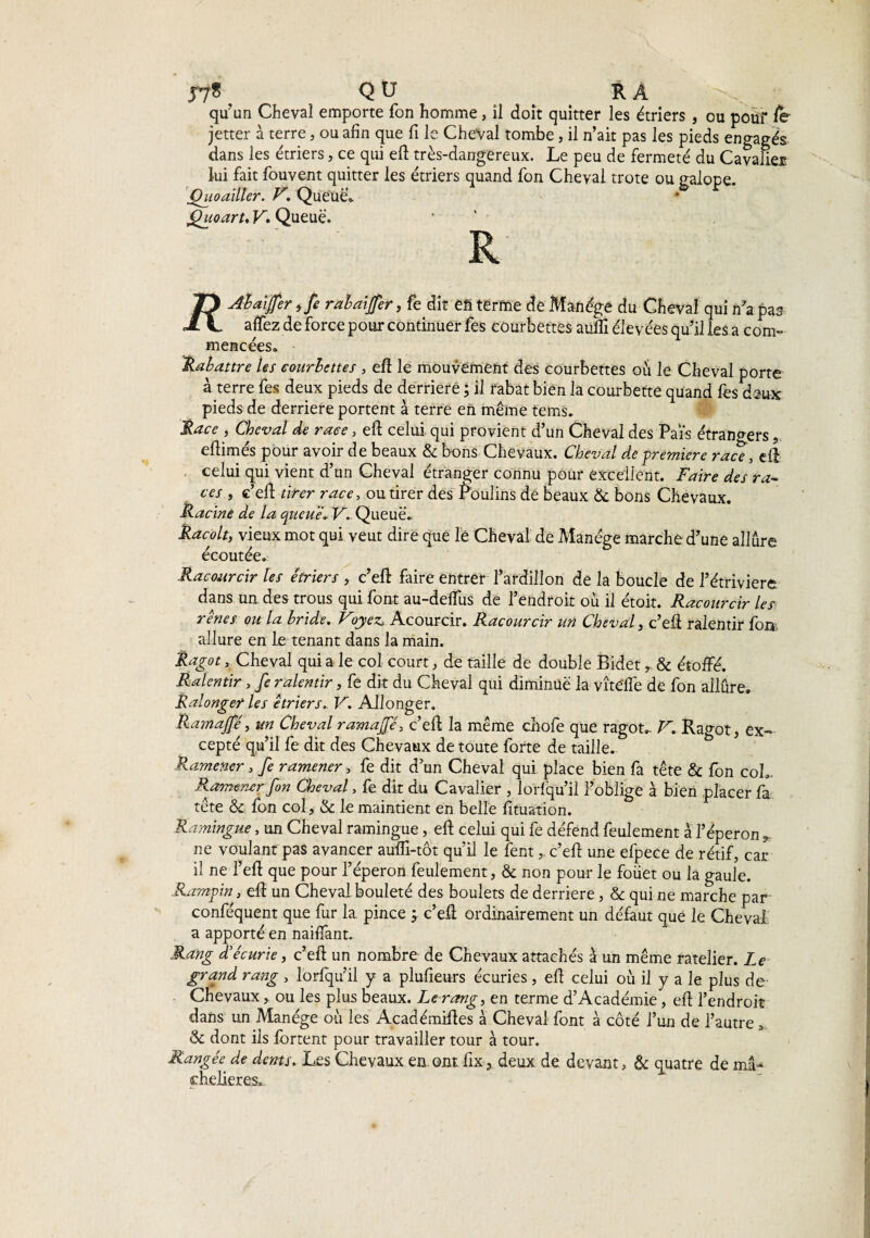 57? QU RA qu’un Cheval emporte fon homme, il doit quitter les étriers , ou pour le jetter à terre, ou afin que fi le Cheval tombe, il n’ait pas les pieds engagés dans les étriers, ce qui eft très-dangereux. Le peu de fermeté du Cavalier lui fait fouvent quitter les étriers quand fon Cheval trote ou galope. (hio ailler. V. Queue». fhioart, V* Queue, R JD Abaiffer ,fe rabaiffer, fe dit eh terme de Manège du Cheval qui n’a pas A L affez de force pour continuer fes courbettes aufli élevées qu’il les a com¬ mencées. Rabattre les courbettes , eft le mouvement des courbettes où le Cheval porte à terre fes deux pieds de derrière ; il rabat bien la courbette quand fes deux pieds de derrière portent à terre en même tems. Race , Cheval de race, eft celui qui provient d’un Cheval des Pats étrangers, eftimés pour avoir de beaux & bons Chevaux. Cheval de première race, eft celui qui vient d’un Cheval étranger connu pour excellent. Faire des ra¬ ces , c’eft tirer race, ou tirer des boulins de beaux & bons Chevaux. Racine de la queue. V. Queue. Racolt, vieux mot qui veut dire que le Cheval de Manège marche d’une allure écoutée. Racourcir les étriers , c’eft faire entrer l’ardillon de la boucle de l’étriviere dans un des trous qui font au-delfus de l’endroit où il étoit. Racourcir les rênes ou la bride. Voyez. Acourcir. Racourcir un Cheval y c’eft ralentir fon. allure en le tenant dans la main. Ragot, Cheval qui a le col court, de taille de double Bidet r & étoffé. Ralentir, fe ralentir, fe dit du Cheval qui diminue la vîteflè de fon allûre. Ralonget les étriers. V. Allonger. Ramajfé, un Cheval ramajfé, c’eft la même chofe que ragot». V. Ragot, ex¬ cepté qu’il fe dit des Chevaux de toute forte de taille. Ramener , fe ramener, fe dit d’un Cheval qui place bien fa tête & fon coL Ramener fon Cheval, fe dit du Cavalier , lorfqu’il l’oblige à bien placer fa tête 8c fon col, oc le maintient en belle fituation. Ramingue, un Cheval ramingue, eft celui qui fe défend feulement à l’éperon , ne voulant pas avancer aufti-tôt qu’il le fentc’eft une efpece de rétif, car il ne l’eft que pour l’éperon feulement, 8c non pour le foüet ou la gaule. Rampin, eft un Cheval bouleté des boulets de derrière, & qui ne marche par conféquent que fur la. pince ; c’eft ordinairement un défaut que le Cheval a apporté en naiftant. Rang d'écurie, c’eft un nombre de Chevaux attachés à un même râtelier. Le grand rang , lorlqu’il y a plufieurs écuries , eft celui où il y a le plus de Chevaux, ou les plus beaux. Le rang, en terme d’Académie, eft l’endroit dans un Manège où les Académiftes à Cheval font à côté l’un de l’autre, 8c dont iis fbrtent pour travailler tour à tour. Rangée de dents. Les Chevaux en.ont fix, deux de devant, & quatre de ma- chelieres..