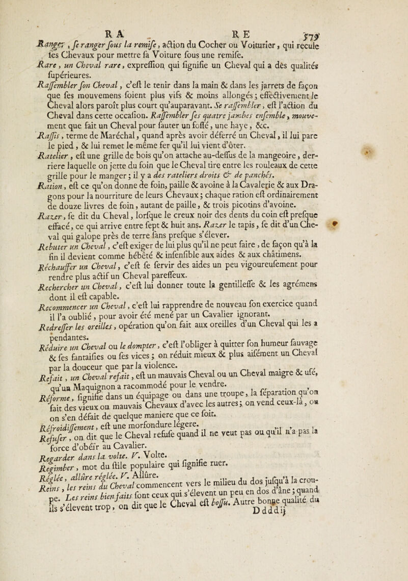 RA. RE y7$ -Ranger , fe ranger fous la remife, aéljon du Cocher ou Voiturier, qui recule les Chevaux pour mettre fa Voiture fous une remife. Rare, un Cheval rare, expreflion qui fignifîe un Cheval qui a des qualités fupérieures. Rajfembler fon Cheval, c’eft le tenir dans la main & dans les jarrets de façon que fes mouvemens foient plus vifs & moins allongés ; effectivement le Cheval alors paroît plus court qu’auparavant. Se rajfembler, eff l’aélion du Cheval dans cette occalion. Rajfembler fes quatre jambes enfemble, mouvez ment que fait un Cheval pour fauter un foffé, une haye, &c. Rajfs, terme de Maréchal, quand après avoir déferré un Cheval, il lui parc le pied , & lui remet le même fer qu’il lui vient d’oter. Râtelier , efl une grille de bois qu’on attache au-deffus de la mangeoire, der¬ rière laquelle on jette du foin que le Cheval tire entre les rouleaux de cette grille pour le manger; il y a des râteliers droits & depanches* Ration, efl ce qu’on donne de foin, paille & avoine à la Cavalerie & aux Dra¬ gons pour la nourriture de leurs Chevaux; chaque ration efl ordinairement de douze livres de foin, autant de paille, & trois picotins d’avoine. Ra^er, fe dit du Cheval, lorfq-ue le creux noir des dents du coin efl prefque effacé, ce qui arrive entre fept & huit ans. Razjer le tapis, fe dit d’un Che¬ val qui galope près de terre fans prefque s’élever. Rebuter un Cheval, c’efl exiger de lui plus qu’il ne peut faire , de façon qu’à la fin il devient comme hébété & infenfible aux aides & aux châtimens. Réchauffer un Cheval, c’efl fe fervir des aides un peu vigoureufement pour rendre plus aélif un Cheval pareffeux. Rechercher un Cheval, c’efl lui donner toute la gentilleffe & les agrément dont il efl capable. . Recommencer un Cheval, c’efl lui rapprendre de nouveau fon exercice quand il l’a oublié , pour avoir été mené par un Cavalier ignorant. Redrejfer les oreilles, opération qu’on fait aux oreilles d’un Cheval qui les a RêdSCm Cheval ou le dompter, c’eft l’obliger à quitter fon humeur fauvage & fes fantaifies ou fes vices ; on réduit mieux & plus aifement un Cheval par la douceur que par la violence. . . „ r. Refait, un Cheval refait, efl un mauvais Cheval ou un Cheval maigre & me* qu’un Maquignon a racommodé pour le vendre. . Réforme, lignifie dans un équipage ou dans une troupe , la feparation qu on fait des vieux ou mauvais Chevaux d’avec les autres ; on vend ceux-la, oa on s’en défait de quelque maniéré que ce fort. R féfirfZ dit qüeie'chevdfe&fe quand U ne veut pas ou qu’il n’a pas la force d’obeïr au Cavalier. Regarder dans la volte. R, Volte. . Regimber , mot du foie populaire qui figmfie ruer. fiÜf ’ltTe ft^Cwfcommencent vers le milieu du dos jufqu’à la crou- FbVaévent trop /on dit que le Cheval efl hfu. Autre^quahte du