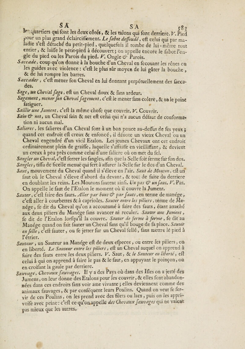 ^ ^ ^ SA Ip 4uartîers q»i font les deux côtés, & les talons qui font derrière. V. Pied pour un plus grand éclairciftèment. Le falot deffoudé, eft celui qui par ma¬ ladie s’eft détaché du petit-pied, quelquefois il tombe de lui-même tout entier, & laide le petit-pied à découvert; on appelle encore Je fabotl’cn- gie du pied ou les Parois du pied. V. Ongle & Parois. Saccade, coup quon donne à la bouche d’un Cheval en fecouant les rênes eu les guides avec violence : c’eft le plus sûr moyen de lui gâter la bouche , & de lui rompre les barres. Saccader, c eft mener fon Cheval en lui donnant perpétuellement des làcca- des. Sage, un Cheval fage, eft un Cheval doux & fans ardeur. Sagement, mener fon Cheval fagement, c’eft le mener fans colere, & ne le point fatiguer» Saillir une Jument, c’eft la même chofe que couvrir. V. Couvrir. Sain & net, un Cheval fain & net eft celui qui n’a aucun défaut de conforma^ tion ni aucun mal. Salières, les falieres d’un Cheval font à un bon pouce au-deftùs de fes yeux; quand cet endroit eft creux & enfoncé, il dénote un vieux Cheval ou un Cheval engendré d’un vieil Etalon. Les jeunes Chevaux ont cet endroit ordinairement plein de graille, laquelle s’aifailTe en vieilliftant, & devient un creux à peu près comme celui d’une faliere où on met du fel. Sangler un Cheval, c’eft ferrer les fangles, afin que la Selle fioit ferme fur fon dos» Sangles, tilfu de ficelle menue qui fert à alfurer la Selle fur le dos d’un Cheval. Saut, mouvement du Cheval quand il s’élève en l’air. Saut de Mouton, eft un faut où le Cheval s’élève d’abord du devant, & tou: de fuite du derrière en doublant les reins. Les Moutons fautent ainfi. Un pas & un faut. V. Pas. On appelle le faut de l’Etalon le moment où il couvre la Jument. Sauter, c’eft faire des fauts. Aller par bons & par fauts, en terme de manège * c’eft aller à courbettes &à caprioles. Sauter entre les piliers, terme de Ma¬ nège , fe dit du Cheval qu’on a accoutumé à faire des fauts, étant attaché aux deux piliers du Manège fans avancer ni reculer. Sauter une Jument, fe dit de l’Etalon lorfqu’il la couvre. Sauter de ferme à ferme, fe dit au Manège quand on fait fauter un Cheval fans qu’il bouge de fa place» Sauter en felle, c’eft fauter, ou fe jetter fur un Cheval fellé, fans mettre le pied à l’étrier. Sauteur, un Sauteur au Manège eft de deux efpeces , ou entre les piliers, ou en liberté. Le Sauteur entre les piliers, eft un Cheval auquel on apprend a faire des fauts entre les deux piliers. V. Saut, & le Sauteur en liberté, eft celui à qui on apprend à faire le pas & le faut, en appuyant le poinçon, ou en croifant la gaule par derrière. . Sauvage, Chevaux fauvages. Il y a des Pays où- dans des Iftes on a jette des Jumens, on leur donne des Etalons pour les couvrir, & elles font abandon¬ nées dans ces endroits fans voir ame vivante ; elles deviennent comme des animaux fauvages,. & par confisquent leurs Poulins. Quand on veut fe fer- vir de ces Poulins, on les prend avec des filets ou lacs, puis on les appri- voife avec peine : c’eft ce qùon.appelk des Chevaux fauvages qui ne valent pas mieux que les autres^