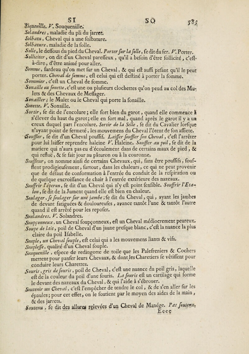 SI SQ 'Sujnemlle. V,, Souquenille.' Solandres, maladie du pli du jarret. Solbatu, Cheval qui a une folbature. Solbature, maladie de la folle. S olle, le deffous du pied du Cheval. Porter fur la folle, fe dit du fer. K Porter, Solliciter, on dit d’un Cheval parelfeux , qu’il a befoin d’être follicité, c’eft- à-dire, d’être animé pour aller. Somme, fardeau qu’on met fur un Cheval > & qui eft aufli pefant qu’il le peut porter. Cheval de femme, eft celui qui eft deftiné à porter la fomme. Sommier, c’eft un Cheval de fomme. Sonaille ou finette, c’eft une ou plufieurs clochettes qu’on pend au col des Mu¬ lets & des Chevaux de Meffager. S on ailler ; le Mulet ou le Cheval qui porte la fonaille. Sonette. F, Sonaille. Sortir, fe dit de l’encolure ; elle fort bien du garot, quand elle commence à s’élever du haut du garot; elle en fort mal, quand après le garot il y a ua creux duquel part l’encolure. Sortir de la Selle , fe dit du Cavalier lorfque n’ayant point de fermeté, les mouvemens du Cheval l’otent de fon afliete. iSouffler, fe dit d’un Cheval pouflîf. Laijfer fouffler fon Cheval, c’eft l’arrêter pour lui laüïer reprendre haleine F. Haleine. Souffler au poil, fe dit de la matière qui n’aura pas eu d’écoulement dans de certains maux de pied, & qui reflue, & fe fait jour au paturon ou à la couronne. Souffleur, on nomme ainfi de certains Chevaux, qui, fans êtrepouflifs, fouf- flent prodigieufement, furtout, dans les chaleurs, ce qui ne peut provenir que de défaut de conformation à l’entrée du conduit de la refpiration ou de quelque excroiflance de chair à l’entrée extérieure des nazeaux. Souffrir l’éperon, fe dit d’un Cheval qui n’y eft point fenfible. Souffrir l’Eta¬ lon , fe dit de la Jument quand elle eft bien en chaleur. Soulager y fe foulager fur une jambe ,fe dit du Cheval, qui, ayant les jambes de devant fatiguées & douloureufcs, avance tantôt l’une & tantôt l’autre quand il eft arrêté pour les repofer, Soulandres. F. Solandres. Soupçonneux, un Cheval foupçonneux, eft un Cheval médiocrement peureux. Soupe de lait, poil de Cheval d’un jaune prefque blanc, c’eft la nuance la plus claire du poil Ifabelle. Souple, un Cheval feuple, eft celui qui a les mouvemens liants & vifs. Soupleffe, qualité d’un Cheval fouple. . Souquenille , elpece de redingotte de toile que les Palefreniers & Cochers mettent pour panfer leurs Chevaux, &c dont les Charetiers fe vêtiffent pour conduire leurs Charettes. Souris ,gris defeuris, poil de Cheval, c’eft une nuance du poil gris, laquelle eft de la couleur du poil d’une fouris. Lafouris eft un cartilage qui forme le devant des nazeaux du Cheval > & qui l’aide a s ebrouer. Soutenir un Cheval, c’eft l’empêcher de tendre le col, & de s’en aller fur les épaules; pour cet effet, on le foutient par le moyen des aides de la main, & des jarrets. „ r Soutenu , fe dit des allures relevées d’ua Cheval de Manege. Pas fiutenu» - — r ‘ Eeee