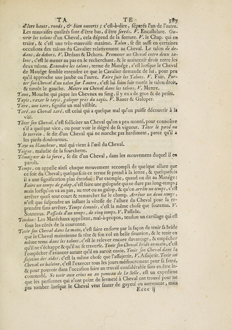 / TA TE ^ ï»7 'et être hauts, ronds, & bien ouverts ; c’eft-à-dire, féparés F un de Fautre. Les mauvaifes qualités font d’être bas, d’être ferrés» F Encaftelure. Ou¬ vrir les talons d’un Cheval, cela dépend de la ferrure. F. le Chap. qui en traite, & c’eft une très-mauvaife maxime. Talon , fe dit aufli en certaines occafions des talons du Cavalier relativement au Cheval. Le talon de de¬ dans , de dehors. F, Dedans & Dehors. Promener un Cheval entre deux ta¬ lons , c’eft le mener au pas en le recherchant, & le maintenir droit entre les deux talons. Entendre les talons, terme de Manège, c’eft lorfque le Cheval de Manège femble entendre ce que le Cavalier demande de lui, pour peu qu’il approche une jambe ou l’autre. Faire juir les Talons. F. Fuir. Por¬ ter fon Cheval d'un talon fur t autre, c’eft lui faire fuir tantôt le talon droit, & tantôt le gauche. Mettre un Cheval dans les talons. F. Mettre. Tdon, Mouche qui pique les Chevaux au fang, il y en a de gros & de petits. Tapis » raz.er le tapis, galoper près du tapis. F. Razer & Galoper. Tare, une tare, fignifie un mal vifible. Taré, un Cheval taré, eft celui qui a quelque mal qu’on puilfe découvrir à la vue. Tâter fon Cheval, c’eft folliciter un Cheval quon a peu monté, pour connoître s’il a quelque vice, ou pour voir le dégré de fa vigueur. Tâter le pavé, ou le ter rein , fe dit d’un Cheval qui ne marche pas hardiment, parce quil a les pieds douloureux. Taye ou blancheur, mal qui vient à l’œil du Cheval. Teigne, maladie de la fourchette. Témoigner de la force, fe dit d un Cheval, dans les mouvemens duquel il en paroit. Temps, on appelle ainfi chaque mouvement accompli de quelque allure que ce foit du Cheval ; quelquefois ce terme fe prend a la lettre, & quelquefois il a une lignification plus étenduë : Par exemple, quand on dit au Mancge. Faire un temps de galop, c’eft faire une galopade qui ne durepas long-temps ; mais lorfqu’on va au pas, au trot ou au galop, & qu on arrête un temps, c eft arrêter quafi tout court & remarcher fur le champ. Arrêter un demi temps, n’eft que fufpendre un inftant la vîtelfe de l’allure du Cheval pour la re¬ prendre fans arrêter. Temps écoutés, c’eft la même chofe que foutenus. I. Soutenus. Paffade d!un temps, de cinq temps. V. Paffade. . Tendon : Les Maréchaux appellent, mal-à-propos, tendon un cartilage qui e fous les côtés de la couronne. . r u ., tX [on Cheval dam la main, c’eft faire en forte par la façon de tenir fa br.de <aue le Cheval maintienne fa tête & fon col en belle f.tuation, & le tenir en liême tems dans les talons, c’eft le relever encore davantage, & empechc. qu’il ne s’échappe & qu’il ne fe traverfe. tenir fon Cheval bride en main, c eft f empêcher d’avancer autant qu’il en auroit envie, tenir fin Cheval dans la [njeüon des aides, c’eft la même chofe que 1 affujemr. J . Aftujem. pntrm Cheval en haleine, c’eft l’exercer tous les jours médiocrement pour fa fan e, & pour pouvoir dans l’occafion faire un travail confiderable fans en être m- commode. Se tenir aux crins ou au pomeau de la Selle , eti un exped. nue les nerfonnes qui n’ont point de fermeté à Cheval ont trouve pour ne pas tomber lorfque le Cheval veut fauter de gayete ou autrement, mais /