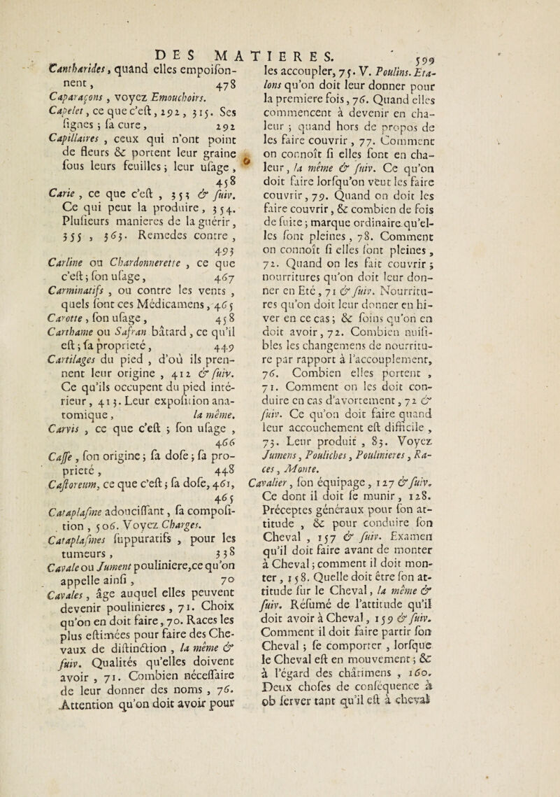 Cantharides, quand elles empoifon- nent, 478 Caparaçons , voyez Emouchoirs. Capelet, ce cjue c’eft, 191, 315, Ses lignes ; fa cure, 292 Capillaires , ceux qui n’ont point de fleurs & portent leur graine fous leurs feuilles 3 leur ufage, 458 Cane , ce que c’eft ,353^ fuiv. Ce qui peut la produire, 354. Plulieurs maniérés de la guérir, 3 5 5 j 3^3* Remedes contre, 4P 3 Carline on Chardonnerette , ce que c’eft 3 fon ufage, 447 Carminatifs , ou contre les vents , quels font ces Médicamens, 465 Carotte , fon ufage , 458 Carthame ou Safran bâtard , ce qu’il eft -, fa propriété, 449 Cartilages du pied , d’où ils pren¬ nent leur origine , 412 & fuiv. Ce qu’ils occupent du pied inté¬ rieur, 413. Leur expolition ana¬ tomique , la même. Carvis , ce que c’eft 3 fon ufage , 4 46 Cajfe , fon origine ; fa dofe 3 fa pro¬ priété , 44S Caftoreum, ce que c’eft 5 fa dofe, 461, 465 Cataplafme adouci (Tant, fa compofi- tion , 5 06. Voyez Charges. Cataplafmes fuppuratifs , pour les tumeurs, . 3 3^ Cavale ou Jument poulinière, ce qu’on appelle ainfi , 7° Cavales, âge auquel elles peuvent devenir poulinières, 71. Choix qu’on en doit faire , 70. Races les plus eftimées pour faire des Che¬ vaux de diftindian , la même & fuiv. Qualités quelles doivent avoir ,71. Combien nécelfaire de leur donner des noms , 76. Attention qu’on doit avoir pour les accoupler, 7ç. V. Poulins.Eta¬ lons qu’on doit leur donner pour la première fois, 76. Quand elles commencent à devenir en cha¬ leur 3 quand hors de propos de les faire couvrir , 77. Comment on connoît fi elles font en cha¬ leur, la même & fuiv. Ce qu’on doit faire lorfqu’on veut les faire couvrir, 79. Quand on doit les faire couvrir, & combien de fois de fuite 3 marque ordinairaqu’el- les font pleines , 78. Comment on connoît fi elles font pleines , 72. Quand on les fait couvrir 3 nourritures qu’on doit leur don¬ ner en Eté, 71 & fuiv. Nourritu¬ res qu’on doit leur donner en hi¬ ver en ce cas 3 & foins qu’on en doit avoir, 72. Combien nuifî- bles les changemens de nourritu¬ re par rapport à l’accouplement, 76. Combien elles portent , 71. Comment on les doit con¬ duire en cas d’avortement ,726'' fuiv. Ce qu’on doit faire quand leur accouchement eft difficile , 73. Leur produit , 83. Voyez lumens, Pouliches, Poulinières, Ra¬ ces , Monte. Cavalier, fon équipage, 127 & fuiv. Ce dont il doit fe munir, 128. Préceptes généraux pour fon at¬ titude , & pour conduire fon Cheval , 157 & fuiv. Examen qu’il doit faire avant de monter à Cheval ; comment il doit mon¬ ter, } 5 8. Quelle doit être fon at¬ titude fur le Cheval, la même & fuiv. Réfumé de l’attitude qu’il doit avoir à Cheval, 159 & fuiv. Comment il doit faire partir fon Cheval 3 fe comporter , lorfque le Cheval eft en mouvement ; & à l’égard des châtimens , 160„ Deux chofes de ccnféquence à ob ferver tant qu’il eft à cheval-