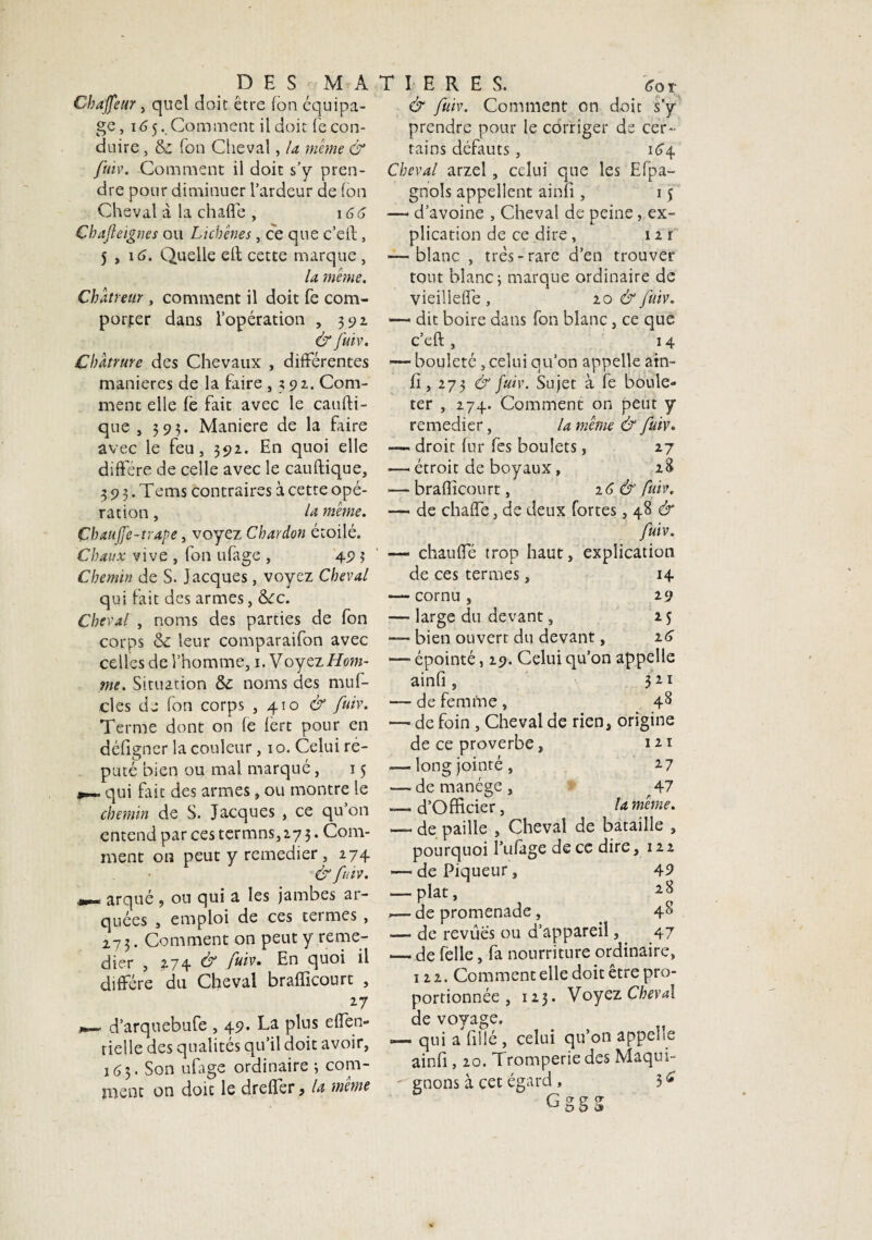 Chaffeur, quel doit être (on équipa¬ ge, 165. Comment il doit recon¬ duire , & Ton Cheval, la meme & fuiv. Comment il doit s’y pren¬ dre pour diminuer l’ardeur de (on Cheval à la chaffe , 16C Cbajleignes ou Licbênes, ce que c’eit, 5 , 16. Quelle cil cette marque, la même. Chatreur, comment il doit fe com¬ porter dans l’opération , 392 & fuiv. Cbatrure des Chevaux , différentes maniérés de la faire , 391. Com¬ ment elle fe fait avec le çaufti- que , 393. Maniéré de la faire avec le feu, 392. En quoi elle diffère de celle avec le cauftique, 3 9 3. Tems contraires à cette opé¬ ration , la même. Çbaujfe-trape, voyez Chardon étoilé. Chaux vive , fon ufàge , 49 3 Chemin de S. Jacques, voyez Cheval qui fait des armes, &fc. Cheval , noms des parties de fon corps & leur comparaifon avec celles de l’homme, 1. Voyez Hom¬ me. Situation &£ noms des muf- cles de fon corps , 4.10 & fuiw Terme dont on (e (ert pour en défigner la couleur, 10. Celui ré¬ puté bien ou mal marqué, 15 qui fait des armes, ou montre le chemin de S. Jacques , ce qu on entend par ces termns,27 3. Com¬ ment on peut y remedier, 274 & fuiv. arqué , ou qui a les jambes ar¬ quées , emploi de ces tetmes , 273. Comment on peut y remé¬ dier , 274 & fuiv» En quoi il diffère du Cheval brafficourt , *7 d’arquebufe , 49. La plus effen» rielle des qualités qu’il doit avoir, 163. Son ufage ordinaire 3 com¬ ment on doit le drefîer, la même & fuiv. Comment on doit s’y prendre pour le corriger de cer¬ tains défauts, 164 Cheval arzel, celui que les Efpa- gnols appellent ainfi, 15 — d’avoine , Cheval de peine, ex¬ plication de ce dire , 12 r — blanc , très-rare d’en trouver tout blanc; marque ordinaire de vieilleffe , 20 & fuiv. *— dit boire dans fon blanc, ce que c’eft , 1 4 1— bouleté, celui qu’on appelle ain- fi, 273 & fuiv. Sujet à fe boule» ter , 274. Comment on peut y remedier, la même & fuiv. — droit fur fes boulets, 27 — étroit de boyaux, 28 — brafficourt, 16& fuiv. — de chaffe, de deux fortes, 48 & fuiv. —« chauffé trop haut, explication de ces termes, H •— cornu , 29 — large du devant, M — bien ouvert du devant, iC — épointé, 29. Celui qu’on appelle ainfi , 321 —- de femme , 48 — de foin , Cheval de rien, origine de ce proverbe, 121 .— long jointé , 17 — de manège, A7 d’Officier, la meme. — de paille , Cheval de bataille , pourquoi l’ufâge de ce dire, 122 — de Piqueur, 49 — plat, ,— de promenade, 4^ — de revues ou d’appareil,. 47 — de felle, fa nourriture ordinaire, 122. Comment elle doit être pro¬ portionnée , 123. Voyez Cheval de voyage. «— qui a fillé, celui qu’on appehe ainfi, 20. Tromperie des Maqui¬ gnons à cet égard , 3<* Gggg