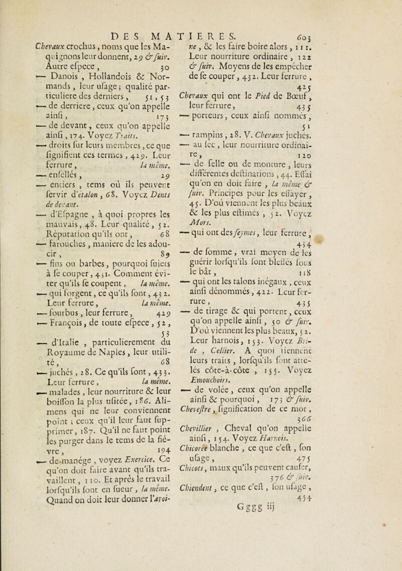 Chevaux crochus, noms que les Ma¬ quignons leur donnent, 29 &fuiv. Autre efpece, 30 *— Danois , Hollandois & Nor¬ mands , leur ufage; qualité par¬ ticulière des derniers, 51, 5 3 — de derrière , ceux quon appelle ainfi, 173 — de devant, ceux qu’on appelle ainfi , 174. Voyez Traits. — droits fur leurs membres, ce que lignifient ces termes, 429. Leur ferrure, U même. *— enfèllés, 29 •— entiers , tems où ils peuvent fervir d'étalon , 68. Voyez Dents de devant. —* d-Efpagne , à quoi propres les mauvais, 48. Leur qualité, 52. Réputation qu’ils ont, 6 8 1— farouches, maniéré de les adou¬ cir , 89 <— fins ou barbes, pourquoi fujets à le couper, 431. Comment évi¬ ter qu’ils lé coupent, la même. — qui forgent, ce qu’ils font, 431. Leur ferrure, la même. .— fourbus, leur ferrure, 429 •— François, de toute efpece ,52, 53 — d’Italie , particulièrement du Royaume de Napies, leur utili¬ té , 68 1— juchés, 28. Ce qu’ils font ,433. Leur ferrure , la même. —~ malades, leur nourriture de leur boilfon la plus ufitée, 186. Ali- mens qui ne leur conviennent point ; ceux qu’il leur faut fup- primer, 187. Qu’il ne faut point les purger dans le tems de la fiè¬ vre , J94 de manège , voyez Exercice. Ce qu’on doit faire avant qu’ils tra¬ vaillent ,110. Et après le travail lorfqu’ils font en fueur, la même. Quand on doit leur donner Yavoi- ne , de les faire boire alors ,111. Leur nourriture ordinaire , 122 & fuiv. Moyens de les empêcher de fe couper ,432. Leur ferrure , 4M Chevaux qui ont le Pied de Bœuf, leur ferrure, 455 —-porteurs, ceux ainfi nommés, 51 1—- rampms, 28. V. Chevaux juches. ■— au fcc , leur nourriture ordinai¬ re, 120 •— de felle ou de monture , leurs différentes deftinations, 44. Effai qu’on en doit faire , la même & fuiv. Principes pour les eiïàyer , 45. D’où viennent les plus beaux de: les plus eftimés , 5 2. Voyez Al ors. — qui ont des fejmes, leur ferrure , 434 — de fomme , vrai moyen de les guérir iorfqu’iîs font bleffés fous le bât, 318 — qui ont les talons inégaux , ceux ainfi dénommés ,422. Leur fer¬ rure , 435 — de tirage de qui portent, ceux qu’on appelle ainfi, 50 & fuir. D où viennent les plus beaux, 5 2. Leur harnois, 133. Voyez Bri¬ de , Cellier. A quoi tiennent leurs traits , lorfqu’ils font atte¬ lés côte-à-côte , 155. Voyez Emouchoirs. — de volée, ceux qu’on appelle ainfi de pourquoi, 173^ fuiv. Chevefire, lignification de ce mot, 3 66 Chevillier , Cheval qu’on appelle ainfi, 154» Voyez Harnois, Chicorée blanche , ce que c’eft , fon ufage, 475 Chicots, maux qu’ils peuvent caufcr, 37 6 & fuiv. Chiendent, ce que c’eft, fon ufage , 434 Gggg iij