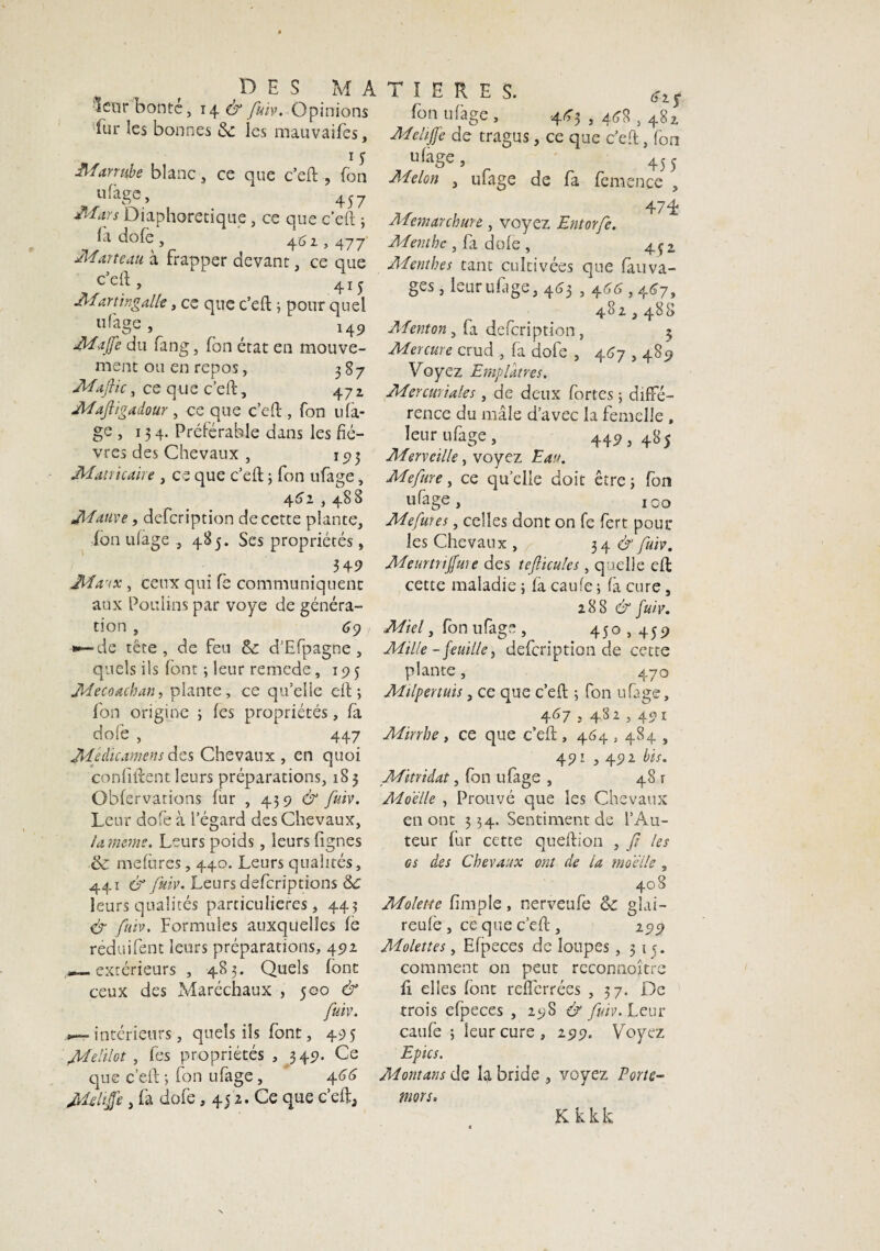 1 enr honte, 14 & fuiv. Opinions fur les bonnes 3c ics mauvaifes, 1 y Jlfarrube blanc, ce que c’eft , fon «%e, 457 Mars Diaphonique, ce que c’eft ; la dofe , 461,477 Marteau à frapper devant, ce que c cft, 415 Mart ingalle, ce que c’eft ; pour quel uf'age , 149 Majfe du fang, fon état en mouve¬ ment ou en repos, 387 Maflic, ce que c’eft, 47z Mafligadour , ce que c’eft , fon ufà- ge , 134. Préférable dans les fiè¬ vres des Chevaux , 193 Mat ri caire , ce que c’eft ; fon ufage, 442 , 48 8 Mauve, defeription de cette plante, fon ulage 485. Ses propriétés, 34 9 Maux, ceux qui fe communiquent aux Poulins par voye de généra- 69 non s—de tête, de feu 3c d’Efpagne, quels ils font ; leur remede, 195 Mecoacban, plante, ce qu’elle eft; fon origine ; fes propriétés, fa dofe , 447 Médicament des Chevaux , en quoi conliftent leurs préparations, 185 Obfervarions fur , 439 & fuiv. Leur dofe à l’égard des Chevaux, la meme. Leurs poids, leurs figues 3c mefures, 440. Leurs qualités, 441 & fuiv. Leurs deferiptions 3c leurs qualités particulières, 443 & fuiv. Formules auxquelles fe réduifent leurs préparations, 492 extérieurs , 483. Quels font ceux des Maréchaux , 500 & fuiv. *— intérieurs, quels ils font, 495 Melilot , fes propriétés , 349. Ce que c’eft; fon ufage, 46 G Mdiffe , fa dofe, 45 2. Ce que c’efta fon ufage, 443,448,482. Mehjfe de tragus, ce que c’eft, fon 455 Melon , ufage de fa femence , 47L Mcmarchurt, voyez Entorfe. Menthe , fa dofe , 4çi Menthes tant cultivées que fauva- ges, leur ufage, 463,444,467, 482,488 Menton ^ fa defeription, 3 Mercure crud , fa dofe , 467,489 Voyez Emplâtres. Mercuriales, de deux fortes ; diffé¬ rence du mâle d’avec la femelle , leur ufage, 449,485 Merveille, voyez Eau. Mefme, ce quelle doit être; fon ufage, ico Mefures, celles dont on fe fert poul¬ ies Chevaux , 34 & fuiv. Meurtriffuie des tefiicules, quelle eft cette maladie ; fa caufe ; fa cure, 288 & fuiv. Miel, fon ufage , 450,459 Mille - feuille, defeription de cette plante, 470 Milpertuis, ce que c’eft ; fon ufage, 467 ; 482 5 Mirrhe, ce que c’eft, 464,484 , 491,492 bis. Mitridat, fon ufage , 481 Moelle , Prouvé que les Chevaux en ont 534. Sentiment de l’Au¬ teur fur cette queftion , Jt les es des Chevaux ont de la moelle , 408 Molette (Impie, nerveufe 3c gîai- reufe , ce que c’eft , 299 Molettes, Efpeces de loupes, 313. comment on peut rcconnoître ft elles font reflerrées , 37. De trois efpeces , 298 & fuiv. Leur caufe ; leur cure , 299. Yroyez Epies. Montant de la bride , voyez Porte- morsu Kkkk