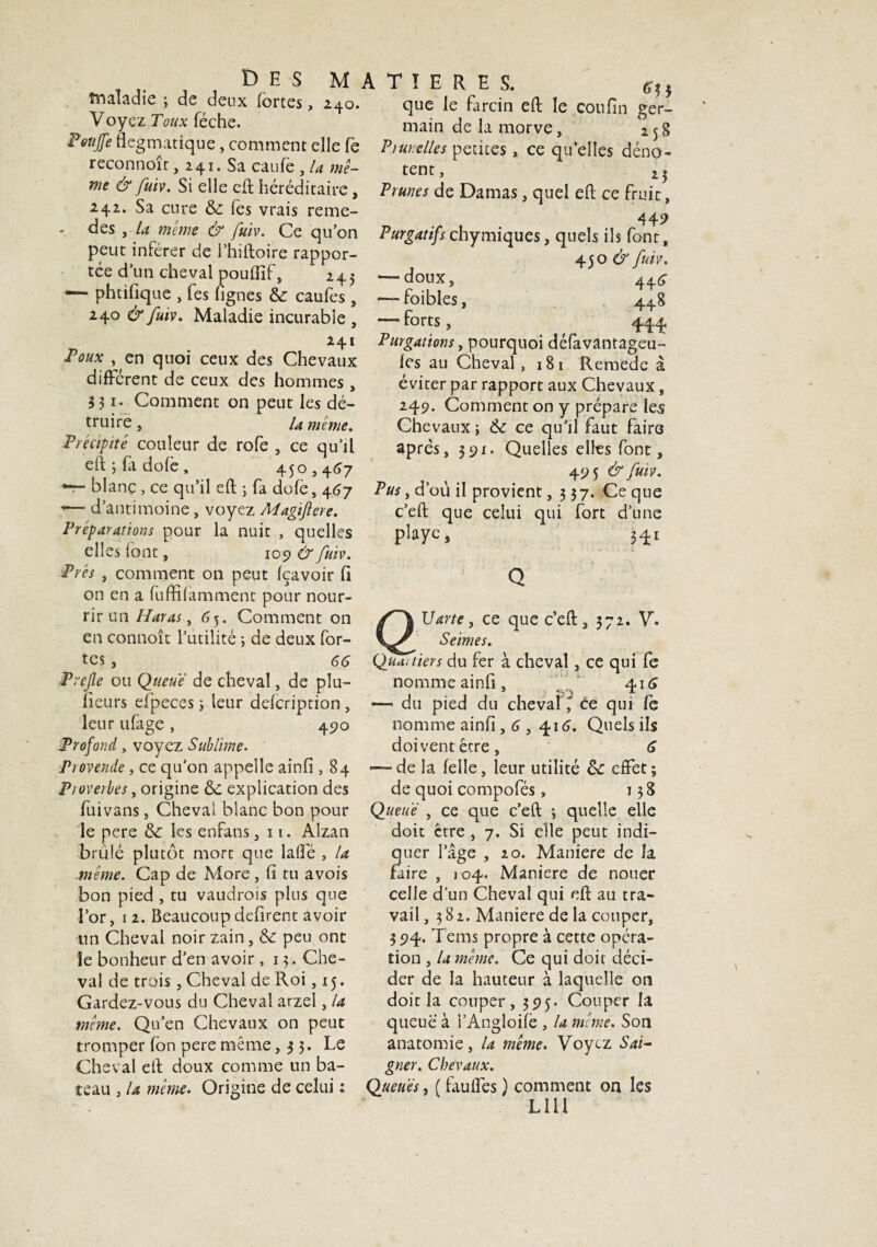 D E S MATIERES. c,. Maladie ; de deux fortes, î^o. que le farcin eft le coufin eer- Voyez Toux feche. main de la morve, 258 Poujfe flegmatique, comment elle fe Plurielles petites, ce qu’elles déno- reconnoît, 241. Sa caufe , la me- tent, 2 5 nie & fuiv. Si elle eft héréditaire, Prunes de Damas, quel eft ce fruit, 242. Sa cure 6c fes vrais reme- des , la meme & fuiv.. Ce qu’on Purgatifs chymiques, quels ils font, peut inférer de l’hiftoire rappor- 4-SO & fuiv. tée d un cheval poufïïf:, 245 —doux, 44^ — phtifique , fes fignes 6c caufes, — foibles, 448 240 & fuiv. Maladie incurable , —forts, 444 Purgations, pourquoi défavantageu- les au Cheval , 18 1 Remede à éviter par rapport aux Chevaux, 249. Comment on y prépare les Chevaux ; 6c ce qu’il faut faire après, 391. Quelles elles font, 49 5 & fuiv. 241 Poux , en quoi ceux des Chevaux différent de ceux des hommes , 331. Comment on peut les dé¬ truire, U meme. Précipité couleur de rofe , ce qu’il eft; fadofe, 450,467 blanç, ce qu’il eft ; fa dofè, 467 Pus, d’où il provient, 3 37. Ce que c’eft que celui qui fort d’une playc, 341 <— d’antimoine , voyez Magiflcre. Préparations pour la nuit , quelles elles font, 109 & fuiv. Prés , comment on peut (çavoir fi on en a fuffifamment pour nour¬ rir un Haras, 65. Comment on en connoît l’utilité ; de deux for¬ tes , GG Prejle ou Queue de cheval, de plu- fieurs efpeces 5 leur defcription, leur ufage , 490 Profond, voyez Sublime. Provende, ce qu'on appelle ainfi, 84 Proverbes, origine 6c explication des Uarte, ce que c’eft, 372. V. Seimes. Quartiers du fer à cheval, ce qui fe nomme ainfi, t 416 * du pied du chevalce qui fe nomme ainfi, G , 416. Quels ils doivent être, G ■de la felle, leur utilité 6c effet; de quoi compofés, 138 fuivans, Cheval blanc bon pour Queue , ce que c’eft ; quelle elle le pere 6c les enfans, 11. Alzan brûlé plutôt mort que laffé , la -même. Cap de More , fi tu avois bon pied , tu vaudrais plus que l’or, 1 2. Beaucoup défirent avoir un Cheval noir zain, 6c peu ont le bonheur d’en avoir ,13. Che¬ val de trais, Cheval de Roi, 15. Gardez-vous du Cheval arzel, la meme. Qu’en Chevaux on peut tromper fon pere même ,33. Le Cheval eft doux comme un ba¬ teau , la même. Origine de celui : doit être , 7. Si elle peut indi¬ quer l’âge , 20. Maniéré de la faire , 104. Maniéré de nouer celle d’un Cheval qui eft au tra¬ vail ,382. Maniéré de la couper, 394. Tems propre à cette opéra¬ tion , la même. Ce qui doit déci¬ der de la hauteur à laquelle on doit la couper, 395. Couper la queue à l’Angloifè , la meme. Son anatomie, la même. Voyez Sai¬ gner. Chevaux. Queues y ( fauifes ) comment on les lui