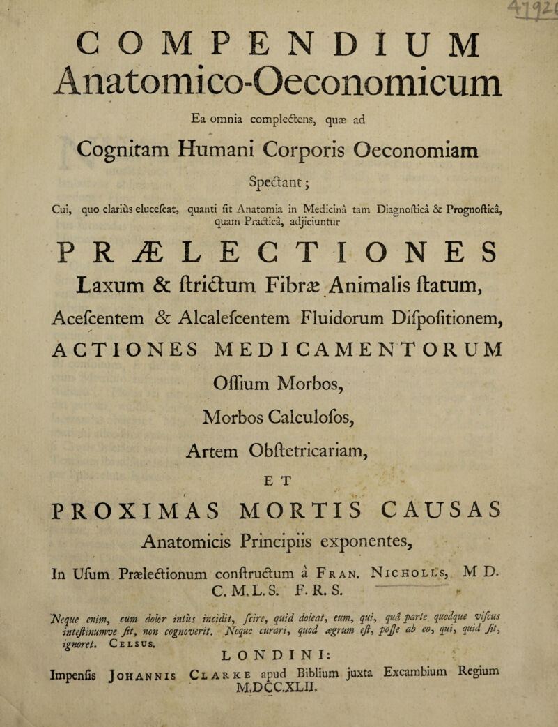 COMPENDIUM Anatomico-Oeconomicum Ea omnia compledens, quas ad >■ Cognitam Humani Corporis Oeconomiam Spedant; Cui, quo clarius elucefcat, quanti fit Anatomia in Medicina tam Diagnoftica & Prognoftica, quam Pradica, adjiciuntur PR1LECT IONES Laxum & ftridum Fibra; Animalis ftatum, Acefcentem Sc Alcalefcentem Fluidorum Difpofitionem, ACTIONES MEDICAMENTORUM Offium Morbos, Morbos Calculofos, Artem Obftetricariam, E T PROXIMAS MORTIS CAUSAS Anatomicis Principiis exponentes, In Ufum Prsleftionum conftrudlum a Fran, Nicholls, M D. C. M.L.S. F. R. S. “. « Neque enim, cum dolor intus incidit, fcire, quid dole at, eum, qui, qud parte quodque vifcus intejlinumve fit, non cognoverit. Neque curari, quod aegrum ejt, pojje ab eo, qui, fit, ignoret. Celsus. ; L O N D I N I: , : Impenfis Johannis Ciarke apud Biblium juxta Excambium Regium M.DCC.XLII.
