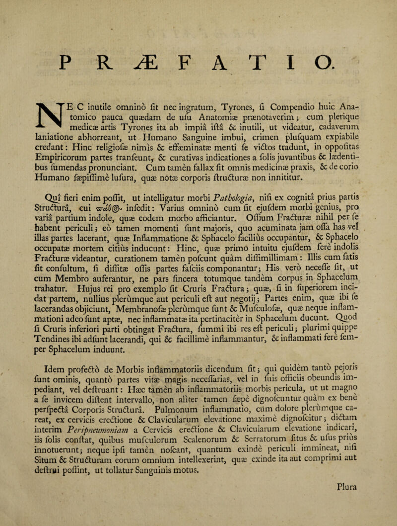 NE C inutile omnino fit nec ingratum, Tyrones, fi Compendio huic Ana¬ tomico pauca quasdam de ufu Anatomias praenotaverim; cum plerique medicae artis Tyrones ita ab impia ifla & inutili, ut videatur, cadaverum laniatione abhorreant, ut Humano Sanguine imbui, crimen plufquam expiabile credant: Hinc religiofae nimis & effasminatae menti fe vidtos tradunt, in oppofitas Empiricorum partes tranfeunt, & curativas indicationes a folis juvantibus 6c lxdenti- bus fu mendas pronunciant. Cum tamen fallax fit omnis medicinae praxis, & de corio Humano faepiffime lufura, quae notae corporis ftrudturae non innititur. Qui fieri enim pofiit, ut intelligatur morbi Pathologia, nifi ex cognita prius partis Strudlura, cui •zaruQ^ infedit: Varius omnino cum fit ejufdem morbi genius, pro varia partium indole, quae eodem morbo afficiantur. Offium Fradturae nihil per fe habent periculi 5 eo tamen momenti funt majoris, quo acuminata jam offa has vel illas partes lacerant, quae Inflammatione & Sphacelo facilius occupantur, & Sphacelo occupatae mortem citius inducunt: Hinc, quae primo intuitu ejufdem fere indolis Fradturae videantur, curationem tamen pofcunt quam diffimillimam: Illis cum fatis fit confultum, fi diffitae offis partes fafciis componantur; His vero neceffe fit, ut cum Membro auferantur, ne pars fincera totumque tandem corpus in Sphacelum trahatur. Hujus rei pro exemplo fit Cruris Fradtura; quae, fi in fuperiorem inci¬ dat partem, nullius plerumque aut periculi efl aut negotij; Partes enim, quae ibi fe lacerandas objiciunt, Membranofae plerumque funt & Mufculofae, quae neque inflam¬ mationi adeo funt aptae, nec inflammatae ita pertinaciter in Sphacelum ducunt. Quod fi Cruris inferiori parti obtingat Fradtura, fummi ibi res efl periculi; plurimi quippe Tendines ibi adfunt lacerandi, qui & facillime inflammantur, 6c inflammati fere fem- per Sphacelum induunt. Idem profedto de Morbis inflammatoriis dicendum fit; qui quidem tanto pejoris funt ominis, quanto partes vitae magis neceffarias, vel in fuis officiis obeundis im¬ pediant, vel deflruant: Haec tamen ab inflammatoriis morbis pericula, ut ut magno a fe invicem diflent intervallo, non aliter tamen faepe dignofcuntur quam ex bene perfpedta Corporis Strudlura. Pulmonum inflammatio, cum dolore plerumque ca- reat, ex cervicis eredtione & Clavicularum elevatione maxime dignofcitur; didtam interim Periptieumoniam a Cervicis eredtione & Clavicularum elevatione indicati, iis folis conflat, quibus mufculorum Scalenorum & Serratorum fitus & ufus piius innotuerunt; neque ipfi tamen nofcant, quantum exinde periculi immineat,, nifi Situm & Strudluram eorum omnium intellexerint, quae exinde ita aut comprimi aut deflrui poffint, ut tollatur Sanguinis motus. Plura