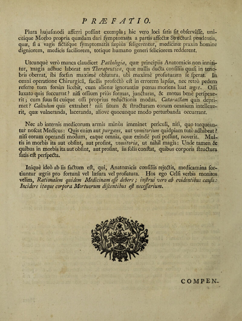 PRAEFATIO. Plura hujufmodi afferri poffint exempla; hic vero loci fatis fit obfervaffe, uni¬ cuique Morbo propria quaedam dari fymptomata a partis affedlae Strudtura pendentia, quae, fi a vagis fklifque fymptomatis faepius feligerentur, medicinae praxin homine digniorem, medicis faciliorem, totique humano generi feliciorem redderent. Utcunque vero manca claudicet Pathologia, quae principiis Anatomicis non inniti¬ tur, magis adhuc laborat ars 'Therapeutica, quae nullis dudta confiliis quafi in tene¬ bris oberrat, ibi forfan maxime obfutura, ubi maxime profuturam fe fperat. In omni operatione Chirurgica, facilis profedto eft in errorem lapfus, nec retro pedem referre tum forsan licebit, cum alienae ignorantiae poenas moriens luat sger. Offi luxato quis fuccurrat? nifi offium prius formas, jundturas, & motus bene perfpexe- rit; cum fuus fit cuique offi proprius redudtionis modus. Cataradfam quis depri¬ met ? Calculum quis extrahet ? nifi fitum & ftrudturam eorum omnium intellexe¬ rit, quae vulneranda, laceranda, aliove quocunque modo perturbanda occurrant. Nec ab internis medicorum armis minus imminet periculi, nifi, quo torquean¬ tur nofcat Medicus: Quis enim aut purgans, aut vomitorium quidpiam tuto adhibeat ? nifi eorum operandi modum, eaque omnia, quae exinde pati poffint, noverit. Mul¬ tis in morbis ita aut obfint, aut profint, vomitoria, ut nihil magis: Unde tamen & quibus in morbis ita aut obfint, aut profint, iis folis conflat, quibus corporis flru&ura fatis eft perfpedta. Inique ideo ab iis fadlum eft, qui, Anatomicis confiliis reje&is, medicamina for- tiuntur aegris pro fortuna vel laefura vel profutura. Hos ego Celfi verbis monitos velim, Rationalem quidem Medicinam ejfe debere ; infimi vero ab evidentibus caufis : Incidere itaque corpora Mortuorum difcentibus ejl necejfarium. COMPEN-