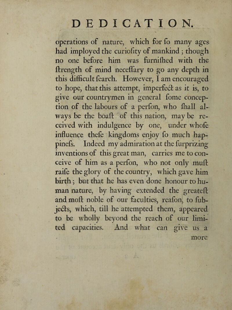 operations of nature, which for fo many ages had imployed the curiofity of mankind ; though no one before him was furnifhed with the ftrength of mind neceffary to go any depth in this difficult fearch. However, I am encouraged to hope, that this attempt, imperfect as it is, to give our countrymen in general fome concep¬ tion of the labours of a perfon, who ffiall al¬ ways be the boaft of this nation, may be re¬ ceived with indulgence by one, under whofe influence thefe kingdoms enjoy fo much hap- pinefs. Indeed my admiration at the furprizing inventions of this great man, carries me to con¬ ceive of him as a perfon, who not only mull raife the glory of the country, which gave him birth; but that he has even done honour to hu¬ man nature, by having extended the greateft and mod noble of our faculties, reafon, to fub- je<51s, which, till he attempted them, appeared to be wholly beyond the reach of our limi¬ ted capacities. And what can give us a more /