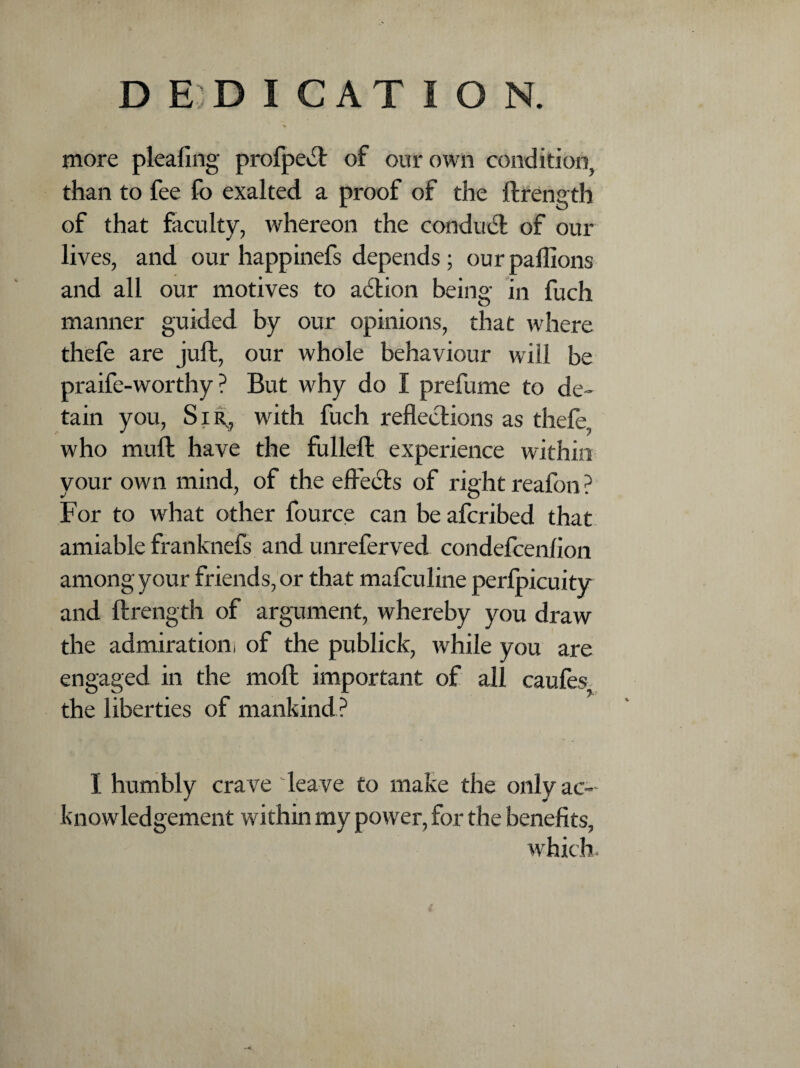 more pleating profpect of our own condition, than to fee fo exalted a proof of the ftrength of that faculty, whereon the conduct of our lives, and our happinefs depends ; our pallions and all our motives to action being in fuch manner guided by our opinions, that where thefe are juft, our whole behaviour will be praife-worthy ? But why do I prefume to de¬ tain you, Sir, with fuch reflections as thefe, who muft have the fulleft experience within your own mind, of the effects of right reafon? For to what other fource can be afcribed that amiable franknefs and unreferved condefcenffon among your friends, or that mafculine perfpicuity and ftrength of argument, whereby you draw the admiration! of the publick, while you are engaged in the molt important of all caufes, the liberties of mankind? I humbly crave leave to make the only ac¬ knowledgement within my power, for the benefits,