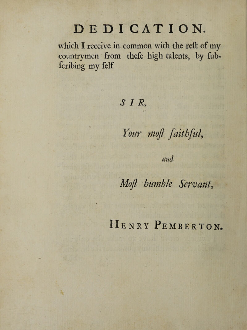 which I receive in common with the reft of my countrymen from thefe high talents, by fub- fcribing my felf 3 I R, » i Your moft faithful, Moft humble Servant, Henry Pemberton,