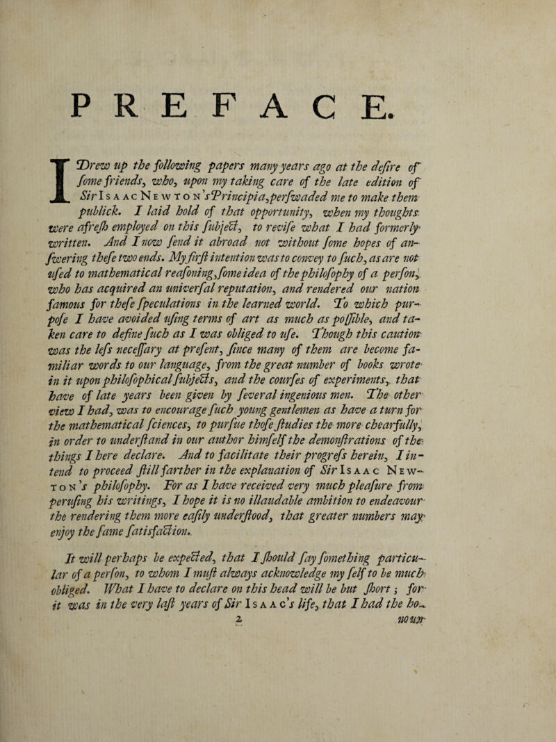 PREFACE. , \ ISDrew up the following papers many years ago at the defire of fome friendsy whOy upon my taking care of the late edition of Sir Is aacNewton 1'sTrincipi a yperfw aded me to make them publick, I laid hold of that opportunityy when my thoughts were afrejh employed on this fubjeUy to revife what I had formerly' written, And I now fend it abroad not without fome hopes of an- fwering thefe two ends. My firft intention was to convey to fuchyasare not ufed to mathematical reafmingy fome idea of thephilofophy of a perfony. who has acquired an univerfal reput at ion y and rendered our nation famous for thefe fpeculations in the learned world, 'To which pur* pofe I have avoided ufing terms of art as much as poffibky and ta¬ ken care to define fuch as I was obliged to ufe. Though this caution was the lefs necejfary at prefenty fince many of them are become fa¬ miliar words to our language, from the great number of books wrote* in it upon philofophical fiibjeUsy and the courfes of experiments5. that have of late years been given by feveral ingenious men. The other view I hady was to encourage fuch young gentlemen as have a turn for the mathematical fciencesy to purfue thofe fiudies the more chearfullyy in order to underftand in our author himfelf the demonftrations of the- things I here declare. And to facilitate their progrefs hereby I in¬ tend to proceed fill farther in the explanation of Sir Isaac N e w- tonj philofophy. For as I have received very much pleafure from perufing his writings, I hope it is no illaudable ambition to endeavour- the rendering them more eafily underflood3 that greater numbers may enjoy the fame fatisfaction. It will perhaps be expectedy that I fhould fay fomething particu¬ lar of a per fony to whom I mufi always acknowledge my felf to be much- obliged. What I have to declare on this head will be but Jhort > for- it was in the very loft years of Sir Isaacs life, that I had the ho~