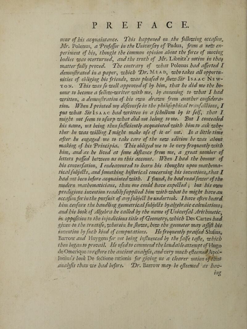 mar of his acquaintance. Phis happened on the following occafion9 Mr. Polenus, a Profeffor in the Univerfity of Padua, from a new ex¬ periment of his, thought the common opinion about the force of moving bodies was overturned, and the truth of Mr. LibnitzV notion in that matter fully proved. If he contrary of what Polenus had afferted 1 demonftrated in a paper, which Dr. M ead} who takes all opportu¬ nities of obliging his friends, was pie a fed to few Sir Isaac New¬ ton. Phis was fo well approved of by him, that he did me the ho- nour to become a fellow-writer with me, by annexing to what I had written, a demonftration of his own drawn from another confidera- tion. When I printed my difcourfe in the philofophical tranfaUions, I put what Sir Isaac had written in a fcholium by it /elf that I might not feem to ufurp what did not belong to me. Put I concealed his itame, net being then fuffciently acquainted with him to ask whey ther he was willing I might make ufe of it of not. In a little time after he engaged me to take care of the new edition he was about making of his Principia. Phis obliged me to be very frequently with him, and as he lived at jome diftance from me, a great number of letters pajfed between us on this account. When I had the honour of his converfation, I endeavoured to learn his thoughts upon mathema¬ tical fubjecls, and jomething hiftorical concerning his inventions, that I had not been before acquainted with. I found, he had read fewer of the modern mathematicians, than one could have expelled; but his own prodigious invention readily fupplied him with what he might have an occafionfor in the purfuit of any fubjeU he undertook. I have often heard him cenfure the handling geometrical fubjecls by algebraic calculations $ and his book of Algebra he called by the name of Univerfal Arithmetic, hi oppofition to the if judicious title of Geometry, which Des Cartes had given to the treatife, wherein he Jhews, how the geometer may affift his invention by fuch kind of computations. He frequently praifed Slufius, Barrow and Huygensfor not being influenced by the falfe tafte, which then began to prevail. He ufed to commend the laudable attempt of Hugo de Omerique to re ft ore the ancient analyfis, and very much ejleemed A pol* loniusV book De fedtione rationis for giving us a clearer notion of that analyfis than we had before. Dr. Barrow may be ejleemed as hav¬ ing