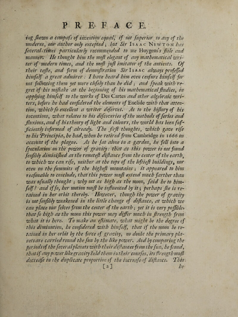 ing Jhewn a compafs of invention'equals if not fnperior to any of the moderns ^ our author only excepted; hut Sir Isaac Newton has fever ah times parti cidarly recommended to me Huy gens’j file and manner: He thought him the mofl elegant of any mathematical wri¬ ter of modern times, and the mofl juft imitator of the antients. Of their tafte, and form of demonfir at ion Sir Isaac always profejfed himfelf a great admirer : I have heard him even cenfure himfelf for not following them yet more clofely than he did; and [peak with re¬ gret of his mi (lake at the beginning of his mathematicalft u dies 3 in applying himfelf to the works of Des Cartes and other algebraic wrh ters, before he had confidered the elements of Euclide with that atten¬ tion^ which fo excellent a writer deferves. As to the hiflory of his inventions3 what relates to his difccveries of the methods of feries and fluxions, and of his theory of light and colours 3 the world has been fuf- flciently informed of already. The fir ft thoughts 3 which gave rife to his Trincipia, he had\ when he retired from Cambridge in 1666 on account of the plague. As he jat alone in a garden, he fell into a fpeculation on the pow'er of gravity: that as this power is not found fenfibly diminijhed at the remotefl diftance from the center of the earthy to which we can rife, neither at the tops of the loftieft buildings, nor even on the fimmits of the higheft mountains ; it appeared to him r eafonable to conclude, that this power muft extend much farther than was ufually thought ; why not as high as the moon> faid he to him- felf? - and if fo} her motion muft be influenced by it 3 perhaps JJ:e is re¬ tained in her orbit thereby. However, though the power of gravity is not fenfibly weakened in the little change of diftance, at which we can place our. felves from the center of the earth; yet it is very pojfible> that fo high as the moon this power may differ much in ftrength from what it is here, To make an eftimate3 what might be the degree of this diminution, he confidered with himfelf3 that if the moon be re¬ tained in her orbit by the force of gravity, no doubt the primary pla¬ nets are carried round the fun by the like power. And by comparing the periods of the fevera lplanets with their difiances from the fun, he founds that if any pc wer like gravity held them in their courfes, its ftrength muft decreafe in the duplicate proportion of the increafe of diftance. 1’bis : ;; [a] he