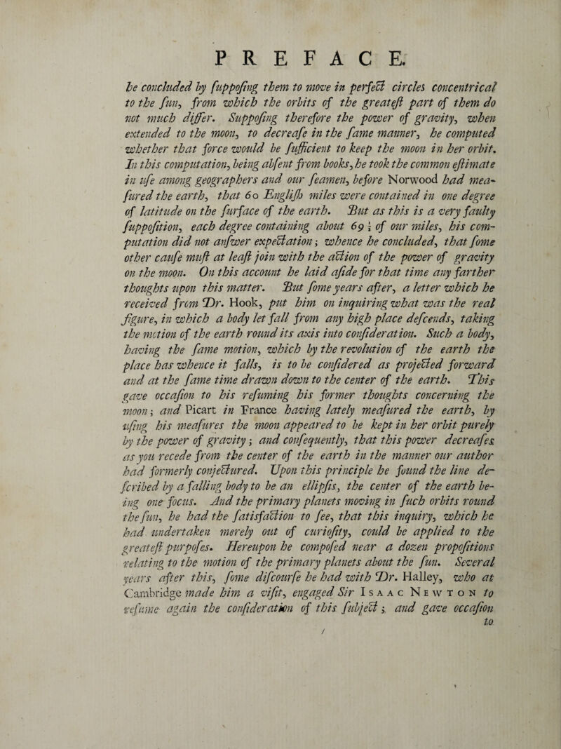 he concluded by fuppofing them to move in perfeffi circles concentric at to the fun, from which the orbits of the greatefi part of them do not much differ. Suppofing therefore the power of gravity, when extended to the moon, to deer safe in the fame manner, he computed whether that force would be fufiicient to keep the moon in her orbit. In this computation, being abfent from books, he took the common efiimate in life among geographers and our feamen, before Norwood had me a- fared the earthy that 60 Dngliflo miles were contained in one degree of latitude on the furface of the earth. Hut as this is a very faulty fuppofition, each degree containing about 69 j of our miles, his com¬ putation did not anfwer expectation; whence he concluded, that fome other caufe muft at leaf join with the aUion of the power of gravity on the moon. On this account he laid afide for that time any farther thoughts upon this matter. Hut fome years after, a letter which he received from Dr. Hook, put him on inquiring what was the real figure, in which a body let fall from any high place defeends, taking the motion of the earth round its axis into confideration. Such a body, having the fame motion, which by the revolution of the earth the place has whence it falls, is to be confidered as projected forward and at the fame time drawn down to the center of the earth. fihis gave occafion to his refuming his former thoughts concerning the moon; and Picart in France having lately meafured the earthy by tfing his meafures the moon appeared to be kept in her orbit purely by the power of gravity; and confequently> that this power decreafes. as you recede from the center of the earth in the manner our author had formerly conjectured. Upon this principle he found the line de¬ fer iked by a falling body to be an ellipfisi the center of the earth be¬ ing one focus. And the primary planets moving in fuch orbits round the fuii-, he had the fatisfa’ction to fee, that this inquiry, which he had undertaken merely out of curiofity, could be applied to the greatefipurpofes* Hereupon he compofed near a dozen propofitions relating to the motion of the primary planets about the fun.. Several years after this, fome difeourfe he had with Dr. Halley, who at. Cambridge made him a vifit, engaged Sir Isaac Newton to relume again the con ftderat km of this fubjeU; and gave occafion to /