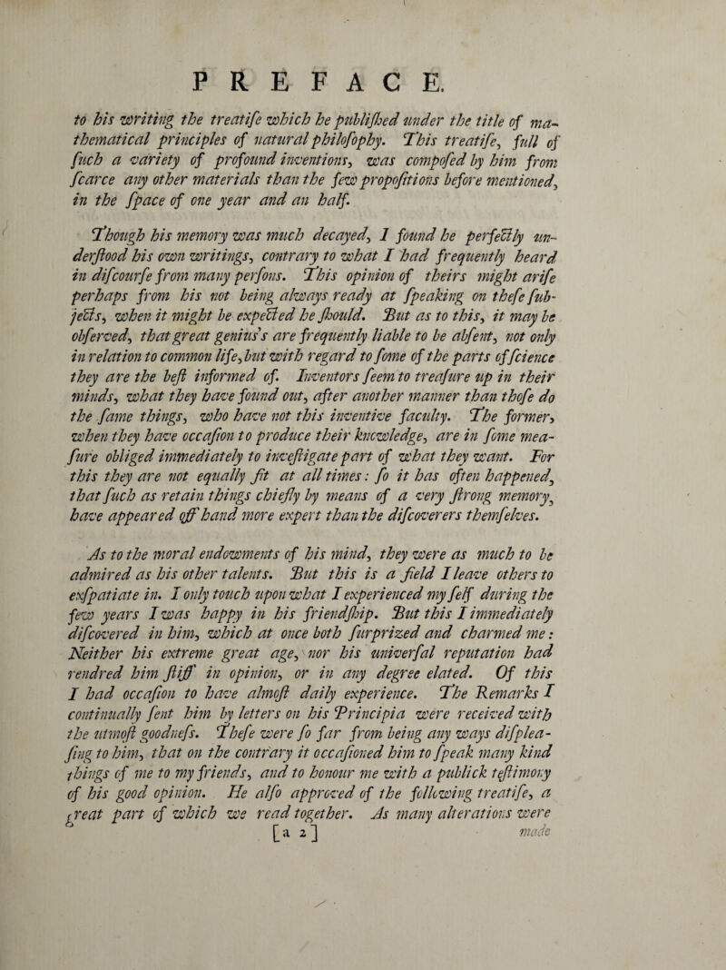 to his ’writing the treatife which he publifhed under the title of ma¬ thematical principles of natural philofophy. This treatife, full of fuch a variety of profound inventions, was compofed by him from fcarce any other materials than the few proportions before mentioned\ in the [pace of one year and an half. Though his memory was much decayed\ 1 found he perfectly un¬ derflood his own writings, contrary to what I had frequently heard* in difcourfe from many perfons. This opinion of theirs 7night arife perhaps from his not being always ready at [peaking on thefe fub- jeUsj when it might be expected he floould. 'But as to this, it may be obferved, that great genius'1 s are frequently liable to be abfent3 not only in relation to common lifeflut with regard to feme of the parts of fcience they are the beft informed of. Inventors feemto treafure tip in their minds, what they have found out, after another manner than thofe do the fame things3 who have not this inventive faculty. The former> when they have occafion to produce their knowledge, are in [one me a- fure obliged immediately to inveftigate part of what they want. For this they are not equally ft at all times: fo it has often happened\ that fuch as retain things chiefly by means of a very ftrong memory5 have appeared offhand ?nore expert than the difcoverers themfelves. As to the moral endowments of his mind, they were as much to be admired as his other talents. But this is a field I leave others to exfpatiate in. I only touch upon what I experienced my felf during the few years I was happy in his friend flip. But this I immediately d[covered in him, which at once both furprized and charmed me: Neither his extreme great agep nor his univerfal reputation had rendred him ftiff in opinion, or in any degree elated. Of this I had occafion to have almofl daily experience. The Remarks I continually fent him by letters on his Trincipia were received with the utmoft gooduefs. Thefe were fo far from being any ways difplea- fing to him, that on the contrary it occafioned him to [peak many kind things of me to my friends, and to honour me with a publick teftimony of his good opinion. He alfo approved of the following treatife, a ^ re at part of which we read together. As many alterations were [a 2] made