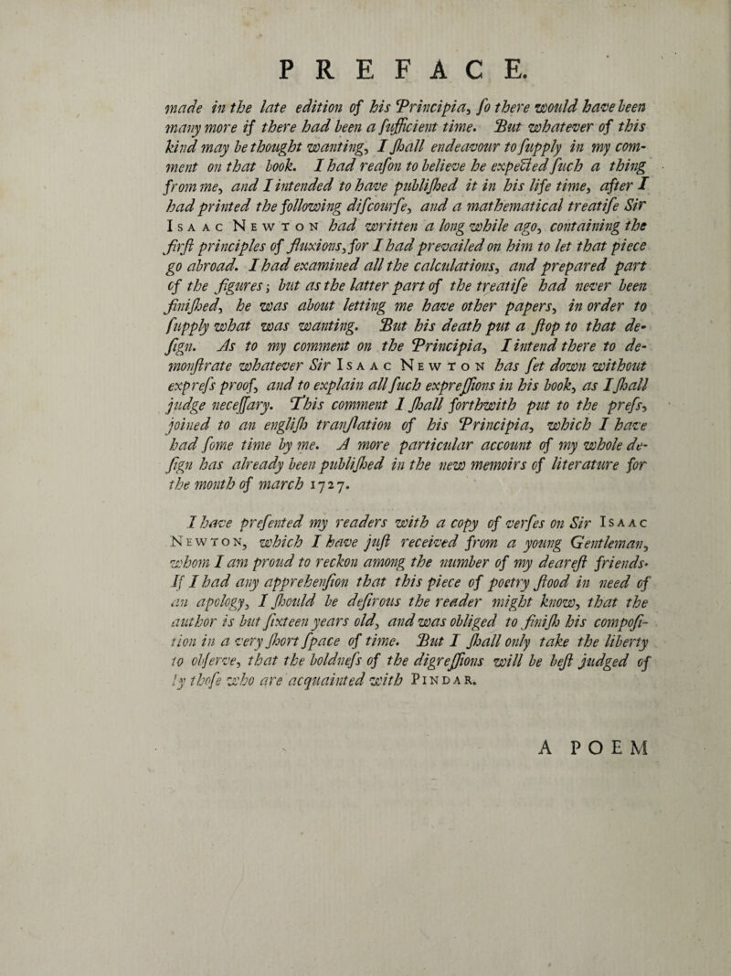 made in the late edition of his Principiay fo there would have been many more if there had been a fufficient time. jBut whatever of this kind may be thought wanting., I Jhall endeavour to fupply in my com¬ ment on that book. I had reafon to believe he expelled fuch a thing from ;ney and I intended to have publijhed it in his life time, after I had printed the following difcourfey and a mathematical treatife Sir Isaac Newton had written a long while ago, containing the firft principles of fluxions3< for I had prevailed on him to let that piece go abroad.. I had examined all the calculationsy and prepared part of the figures; but as the latter part of the treatife had never been finijhed) he was about letting me have other papers, in order to fupply what was wanting. But his death put a flop to that de- fign. Js to my comment on the Principiay I intend there to de- monfir ate whatever Sir Isaac Newton has fet down without exprefs proof and to explain all fuch expreffions in his booky as Ifhall judge necejfary. If his comment 1 fhall forthwith put to the prefs-, joined to an englifh tranjlation of his Principia5 which I have had fome time by me. A more particular account of my whole de- fign has already been publiJJjed in the new memoirs of literature for the month of march 1727. 1 have prefented my readers with a copy of verfes on Sir Isaac Newton, which I have juft received from a young Gentleman, whom I am proud to reckon among the number of my dear eft friends• If I had any apprehenfion that this piece of poetry flood in need of an apology, I fhotild be defirous the reader might know-, that the author is but fixteen years oldy and was obliged to finifh his compofi~ tion in a very Jhort fpace of time. Put 1 JJjall only take the liberty to olferve-, that the boldnefs of the digreffions will be bejl judged of ly thofe who are acquainted with Pindar. A POEM