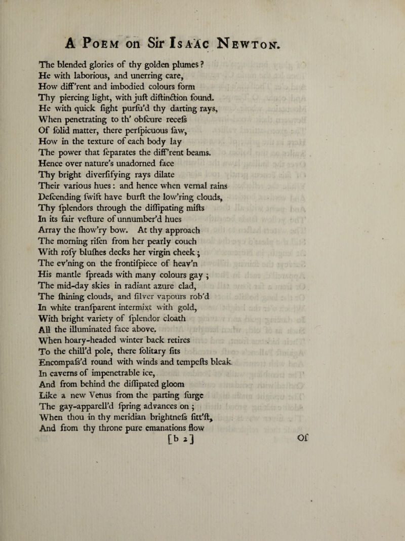 The blended glories of thy golden plumes ? He with laborious, and unerring care, How different and imbodied colours form Thy piercing light, with juft diftin&ion found. He with quick fight purfifd thy darting rays, When penetrating to th’ oblcure recels Of lolid matter, there perlpicuous law, How in the texture of each body lay The power that leparates the diff’rent beams. Hence oyer nature’s unadorned face Thy bright diverfifying rays dilate Their various hues: and hence when vernal rains Delcending Iwift have burft the low’ring clouds, Thy fplendors through the diflipating mills In its fair vefture of unnumber’d hues Array the Ihow’ry bow. At thy approach The morning rilen from her pearly couch With roly blulhes decks her virgin cheek; The ev’ning on the frontifpiece of heav'n His mantle Ipreads with many colours gay ; The mid-day skies in radiant azure clad, The Ihining clouds, and lilver vapours rob'd In white tranlparent intermixt with gold, With bright variety of Iplendor cloath All the illuminated face above. When hoary-headed winter back retires To the chill’d pole, there lolitary fits Encompafs’d round with winds and tempefts bleak In caverns of impenetrable ice, And from behind the difiipated gloom Like a new Venus from the parting lurgc The gay-apparell’d fpring advances on ; When thou in thy meridian brightnels fitt’ft. And from thy throne pure emanations flow [b *3 Of