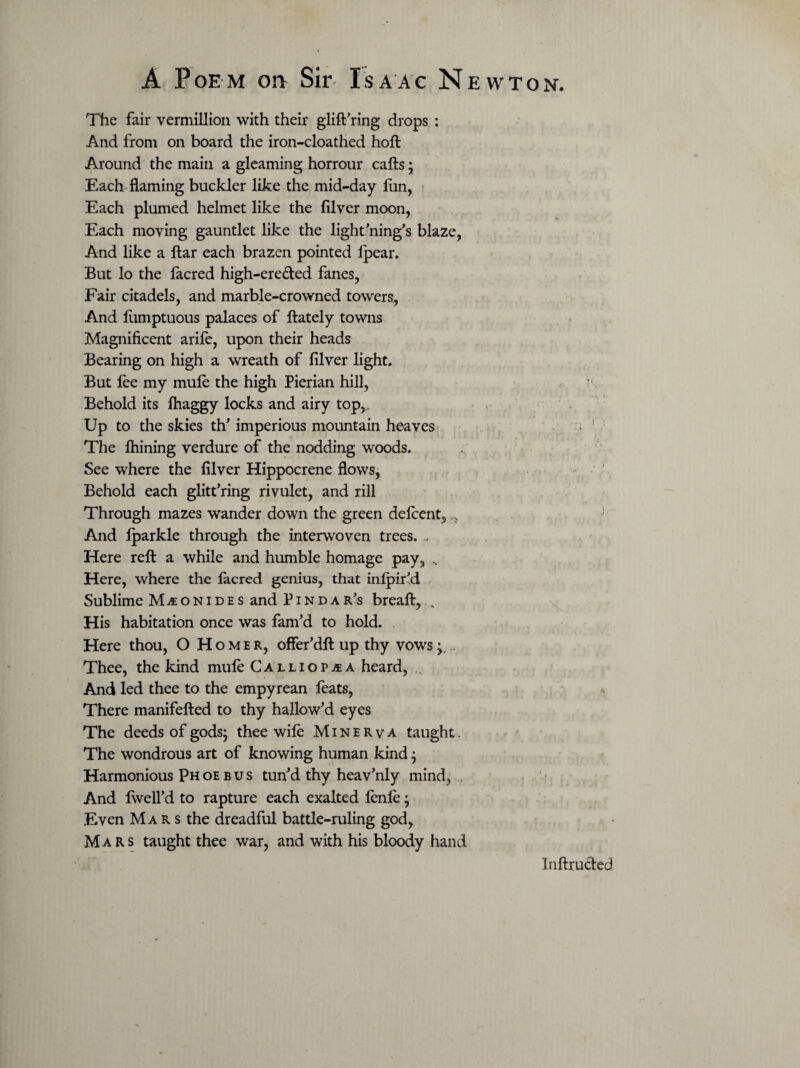 The fair Vermillion with their glift’ring drops : And from on board the iron-cloathed hoft Around the main a gleaming horrour cafts; Each flaming buckler like the mid-day fun, Each plumed helmet like the filver moon, Each moving gauntlet like the lightning's blaze, And like a ftar each brazen pointed Ipear. But lo the facred high-ere&ed fanes, Fair citadels, and marble-crowned towers, And lumptuous palaces of ftately towns Magnificent arife, upon their heads Bearing on high a wreath of filver light. But fee my mule the high Pierian hill, Behold its lhaggy locks and airy topr Up to the skies th’ imperious mountain heaves The lhining verdure of the nodding woods. See where the filver Hippocrene flows, Behold each glitt’ring rivulet, and rill Through mazes wander down the green delcent. And lparkle through the interwoven trees. ... Here reft a while and humble homage pay, Here, where the lacred genius, that inlpir’d Sublime M^onides and Pindar’s breaft, „ His habitation once was fam’d to hold. Here thou, O Homer, offer’dft up thy vows; Thee, the kind mufe Calliopaea heard, And led thee to the empyrean feats, There manifefted to thy hallow’d eyes The deeds of gods; thee wife Minerva taught. The wondrous art of knowing human kind; Harmonious pH oe b u s tun’d thy heav’nly mind, And Iwefl’d to rapture each exalted fenle; Even Mar s the dreadful battle-ruling god, Mars taught thee war, and with his bloody hand Inftructed