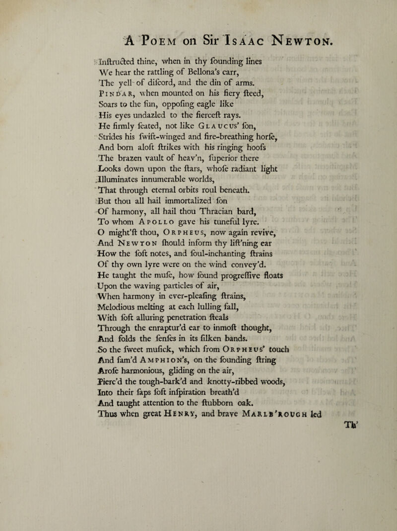 ; Inftru&ed thine, when in thy founding lines We hear the rattling of Bellona’s carr, The yell of difcord, and the din of arms. Pin £> a r, when mounted on his fiery Heed, Soars to the fun, oppofing eagle like His eyes undazled to the fiercelt rays. He firmly feated, not like Glaucus’ Ion, Strides his fwift-winged and fire-breathing horfe, And born aloft ftrikes with his ringing hoofs The brazen vault of heav’n, fuperior there Looks down upon the liars, whofe radiant light Illuminates innumerable worlds, ‘ That through eternal orbits roul beneath. But thou all hail immortalized Ion Of harmony, all hail thou Thracian bard. To whom Apollo gave his tuneful lyre. O might’ll thou, Orpheus, now again revive, And Newton fhould inform thy lift’ning ear How the loft notes, and lbul-inchanting {trains Of thy own lyre were on the wind convey’d. He taught the mufe, how found progreflive floats Upon the waving particles of air, When harmony in ever-pleafing llrains. Melodious melting at each lulling fall, With foft alluring penetration Heals Through the enraptur’d ear to inmoll thought, And folds the fenfos in its filken bands. So the fweet mufick, which from Orpheus* touch And fam’d Amphion’s, on the founding llring Arole harmonious, gliding on the air, Pierc’d the tough-bark’d and knotty-ribbed woods, Into their laps foft inlpiration breath’d And taught attention to the llubbom oak. Thus when great Henry, and brave M a r l B' r o v g h led TV