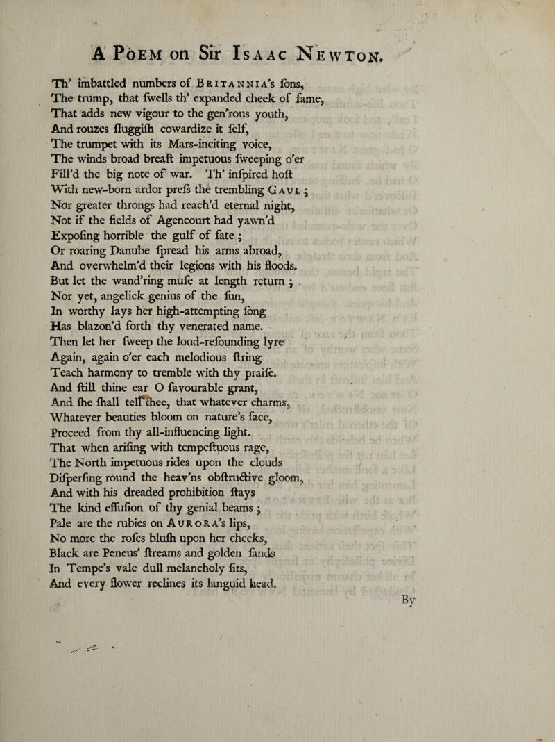 Th* imbattled numbers of Britannia’s ions, The trump, that Iwells th’ expanded cheek of fame, That adds new vigour to the generous youth, And rouzes fluggifh cowardize it lelf, The trumpet with its Mars-inciting voice, The winds broad breaft impetuous fweeping o’er Fill’d the big note of war. Th’ inlpired holt With new-born ardor prels the trembling Gaul; Nor greater throngs had reach’d eternal night. Not if the fields of Agencourt had yawn’d Expofing horrible the gulf of fate ; Or roaring Danube lpread his arms abroad, And overwhelm’d their legions with his floods. But let the wand’ring mufe at length return ; Nor yet, angelick genius of the lun, In worthy lays her high-attempting long Has blazon’d forth thy venerated name. Then let her fweep the loud-relounding lyre Again, again o’er each melodious firing Teach harmony to tremble with thy praile. And ftill thine ear O favourable grant, And fhe lhall telPihee, that whatever charms. Whatever beauties bloom on nature’s face, Proceed from thy all-influencing light. That when arifing with tempeftuous rage, The North impetuous rides upon the clouds Difperfing round the heav’ns obftru&ive gloom, And with his dreaded prohibition flays The kind effiifion of thy genial beams ; Pale are the rubies on Aurora’s lips, No more the rofes blulh upon her cheeks. Black are Peneus’ ftreams and golden lands In Tempe’s vale dull melancholy fits, And every flower reclines its languid head. By